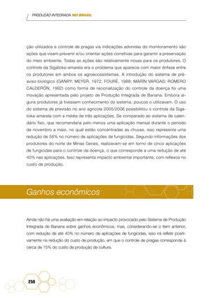 PRODUÇÃO INTEGRADA NO BRASIL
250
ção utilizados e controle de pragas via indicações advindas do monitoramento são
ações que visam prevenir e/ou orientar ações corretivas para garantir a preservação
do meio ambiente. Todas as ações são relativamente novas para os produtores. O
controle da Sigatoka-amarela era o problema que aparecia com maior ênfase entre
os produtores em ambos os agroecossistemas. A introdução do sistema de pré-
aviso biológico (GANRY; MEYER, 1972; FOURÉ, 1988; MARÍN VARGAS; ROMERO
CALDERÓN, 1992) como forma de racionalização do controle da doença foi uma
inovação apresentada pelo projeto de Produção Integrada de Banana. Embora al-
guns produtores já tivessem conhecimento do sistema, poucos o utilizavam. O uso
do sistema de previsão no ano agrícola 2005/2006 possibilitou o controle da Siga-
toka-amarela com a média de três aplicações. Se comparado ao sistema de calen-
dário fixo, que recomendaria pelo menos uma aplicação mensal durante o período
de novembro a maio, no qual estão concentradas as chuvas, isso representa uma
redução de 58% no número de aplicações de fungicidas. Segundo informações dos
produtores do norte de Minas Gerais, realizavam-se em torno de cinco aplicações
de fungicidas para o controle da doença, o que corresponde a uma redução de até
40% nas aplicações. Isso representa impacto ambiental importante, com reflexos no
custo de produção.
Ganhos econômicos
Ainda não há uma avaliação em relação ao impacto provocado pelo Sistema de Produção
Integrada de Banana sobre ganhos econômicos, mas, considerando-se o item anterior,
com redução de até 40% no número de aplicações de fungicidas, isso irá refletir positi-
vamente na redução do custo de produção, em que o controle de pragas corresponde à
cerca de 15% do custo de produção da cultura.
 