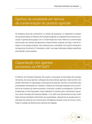 Produção Integrada de banana
251
Ganhos da sociedade em termos
de contaminação do produto agrícola
Os trabalhos ainda não caminharam no sentido de apresentar um diagnóstico completo
dos possíveis efeitos do Sistema de Produção Integrada na qualidade final da banana pro-
duzida. A grande preocupação com a contaminação dos frutos refere-se à contaminação
química pelo uso indevido de agrotóxicos. Nesse sentido, qualquer que seja o nível de re-
dução no uso desses produtos, isso reverterá para a sociedade como ganho ambiental e
de segurança do alimento. É necessário, porém, que sejam efetuadas análises específicas
para atender a esse requisito.
Capacitação dos agentes
envolvidos na PIF/SAPI
O Sistema de Produção Integrada não propõe a reinvenção da tecnologia de produção
de banana, ele busca apenas a utilização das boas práticas agrícolas; nesse sentido, tem
atuado fortemente na capacitação continuada de produtores, técnicos e funcionários das
propriedades interessadas em implantar o Sistema de Produção Integrada como a princi-
pal via de mudança do sistema produtivo, buscando a quebra de paradigmas. Conforme
já destacado no item Resultados, foram realizados 27 eventos para o treinamento de pes-
soal, sendo treinadas 843 pessoas (Tabelas 1 e 4). Além dos treinamentos formais, foram
feitas diversas atividades diretamente nas propriedades, destacando-se aquelas para im-
plantação dos sistemas de monitoramento de Sigatoka-amarela, broca-do-rizoma, nema-
tóides e medição da eficiência dos sistemas de irrigação.
 