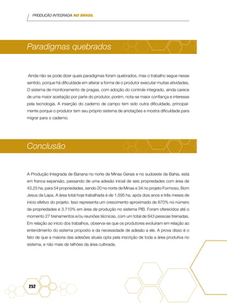 PRODUÇÃO INTEGRADA NO BRASIL
252
Paradigmas quebrados
Ainda não se pode dizer quais paradigmas foram quebrados, mas o trabalho segue nesse
sentido, porque há dificuldade em alterar a forma de o produtor executar muitas atividades.
O sistema de monitoramento de pragas, com adoção do controle integrado, ainda carece
de uma maior aceitação por parte do produtor, porém, nota-se maior confiança e interesse
pela tecnologia. A inserção do caderno de campo tem sido outra dificuldade, principal-
mente porque o produtor tem seu próprio sistema de anotações e mostra dificuldade para
migrar para o caderno.
Conclusão
A Produção Integrada de Banana no norte de Minas Gerais e no sudoeste da Bahia, está
em franca expansão, passando de uma adesão inicial de seis propriedades com área de
43,25 ha, para 54 propriedades, sendo 20 no norte de Minas e 34 no projeto Formoso, Bom
Jesus da Lapa. A área total hoje trabalhada é de 1.595 ha, após dois anos e três meses de
início efetivo do projeto. Isso representa um crescimento aproximado de 870% no número
de propriedades e 3.710% em área de produção no sistema PIB. Foram oferecidos até o
momento 27 treinamentos e/ou reuniões técnicas, com um total de 843 pessoas treinadas.
Em relação ao início dos trabalhos, observa-se que os produtores evoluíram em relação ao
entendimento do sistema proposto e da necessidade de adesão a ele. A prova disso é o
fato de que a maioria das adesões atuais opta pela inscrição de toda a área produtiva no
sistema, e não mais de talhões da área cultivada.
 