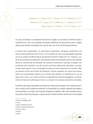 Produção Integrada de batata
263
Zambolim, L.30
; Cássia, R. M.31
; Picanço, M. C.32
; Mantovani, E. C.33
;
Queiroz, M. E.34
; Souza, D. O.33
; Bittencort, L.34
; Duarte, H. S. S.30
;
Palocci Neto, O.35
; Ribeiro, J. D. R.35
;Padua, J. G.36
A cultura da batata é considerada tradicional na região sul do estado de Minas Gerais e
caracteriza-se como uma atividade de grande relevância socioeconômica para a região,
absorvendo elevado contingente de mão-de-obra: em torno de 20 pessoas/ha/ano.
A cultura tem apresentado um acentuado crescimento, atingindo atualmente uma
área de aproximadamente 22 mil ha, num contexto em que as propriedades agrícolas
do sul do estado de Minas Gerais apresentam tamanho médio de 5 ha. Todavia, o sis-
tema de produção da batata tem apresentado algumas limitações quanto aos padrões
técnicos, decorrentes da utilização de cultivares suscetíveis a doenças e pragas, res-
ponsáveis pelo excessivo uso de insumos químicos (defensivos agrícolas), os quais,
muitas vezes, geram como consequência danos ao meio ambiente e ao homem, além
de resíduos acima dos limites de tolerância. Outras questões da cultura que neces-
sitam ser consideradas referem-se à nutrição das plantas e à ineficiência no uso da
água, bem como a um maior controle na qualidade do material propagativo, principal-
mente na fase de multiplicação clonal, e a erosão nos campos produtores de batata.
O destino das águas residuárias oriundas das máquinas de lavagem dos tubérculos tam-
bém constitui sério problema ambiental. A implantação do manejo integrado de pragas é
meta prioritária no projeto de Produção Integrada de Batata. Além das questões expos-
tas quanto à fase de produção, a etapa de pós-colheita também deverá ser contemplada
30 Depart. de Fitopatologia da UFV.
31 Emater.
32 Depart. de Biologia Animal da UFV.
33 Depart. de Engenharia Agrícola da UFV.
34 Depart. de Química.	
35 Abasmig.	
36 Epamig.
 