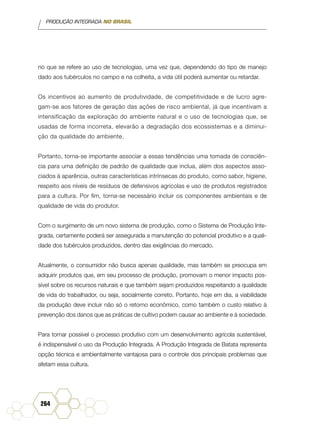 PRODUÇÃO INTEGRADA NO BRASIL
264
no que se refere ao uso de tecnologias, uma vez que, dependendo do tipo de manejo
dado aos tubérculos no campo e na colheita, a vida útil poderá aumentar ou retardar.
Os incentivos ao aumento de produtividade, de competitividade e de lucro agre-
gam-se aos fatores de geração das ações de risco ambiental, já que incentivam a
intensificação da exploração do ambiente natural e o uso de tecnologias que, se
usadas de forma incorreta, elevarão a degradação dos ecossistemas e a diminui-
ção da qualidade do ambiente.
Portanto, torna-se importante associar a essas tendências uma tomada de consciên-
cia para uma definição de padrão de qualidade que inclua, além dos aspectos asso-
ciados à aparência, outras características intrínsecas do produto, como sabor, higiene,
respeito aos níveis de resíduos de defensivos agrícolas e uso de produtos registrados
para a cultura. Por fim, torna-se necessário incluir os componentes ambientais e de
qualidade de vida do produtor.
Com o surgimento de um novo sistema de produção, como o Sistema de Produção Inte-
grada, certamente poderá ser assegurada a manutenção do potencial produtivo e a quali-
dade dos tubérculos produzidos, dentro das exigências do mercado.
Atualmente, o consumidor não busca apenas qualidade, mas também se preocupa em
adquirir produtos que, em seu processo de produção, promovam o menor impacto pos-
sível sobre os recursos naturais e que também sejam produzidos respeitando a qualidade
de vida do trabalhador, ou seja, socialmente correto. Portanto, hoje em dia, a viabilidade
da produção deve incluir não só o retorno econômico, como também o custo relativo à
prevenção dos danos que as práticas de cultivo podem causar ao ambiente e à sociedade.
Para tornar possível o processo produtivo com um desenvolvimento agrícola sustentável,
é indispensável o uso da Produção Integrada. A Produção Integrada de Batata representa
opção técnica e ambientalmente vantajosa para o controle dos principais problemas que
afetam essa cultura.
 