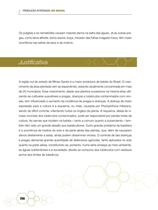 PRODUÇÃO INTEGRADA NO BRASIL
266
Os pulgões e os nematóides causam maiores danos na safra das águas. Já as outras pra-
gas, como larva alfinete, bicho arame, traça, minador das folhas e lagarta rosca, têm maior
ocorrência nas safras da seca e de inverno.
Justificativa
A região sul do estado de Minas Gerais é a maior produtora de batata do Brasil. O cres-
cimento da área plantada vem se expandindo, estando atualmente concentrada em mais
de 20 municípios. Esse crescimento, aliado aos plantios sucessivos na mesma área utili-
zando-se cultivares suscetíveis a pragas, doenças e tubérculos contaminados com viro-
ses, tem influenciado o aumento da incidência de pragas e doenças. A doença de maior
expressão para a cultura é a requeima, ou mela, causada por Phytophthora infestans,
sendo de difícil controle, infectando todos os órgãos da planta. A requeima, aliada às vi-
roses oriundas dos tubérculos contaminados, pode ser responsável por perdas totais da
cultura. As sarnas que incidem na batata – tanto a comum quanto a pulverulenta – tam-
bém têm sido um grande desafio aos bataticultores. Outro grande problema da batateira
é a ocorrência de insetos do solo e da parte aérea das plantas, que, além de causarem
danos diretamente a estas, ainda podem disseminar viroses. O controle de tais doenças
e pragas demanda grande quantidade de defensivos agrícolas, tanto aplicados no solo
quanto na parte aérea, constituindo-se, portanto, numa séria ameaça ao meio ambiente,
às águas subterrâneas e à sociedade, devido ao consumo dos tubérculos com resíduos
acima dos limites de tolerância.
 