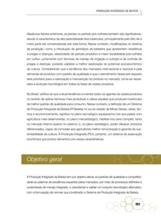 Produção Integrada de batata
267
Aliada aos fatores anteriores, as perdas no período pós-colheita também são significativas,
devido à característica de alta perecibilidade dos tubérculos, principalmente pelo fato de a
maior parte ser comercializada sob esta forma. Nesse contexto, modificações no sistema
de produção, como a introdução de genótipos de batateira que apresentem resistência
a pragas e doenças, elasticidade de período produtivo e maior durabilidade pós-colheita
em cultivo, juntamente com técnicas de manejo de irrigação e nutrição e de controle de
pragas e doenças, poderão viabilizar a melhor exploração do potencial socioeconômico
da cultura. Considerando que a tendência dos mercados internacional e nacional é pela
demanda de produtos com padrão de qualidade e que o atendimento desse pré-requisito
será prioritário para a valorização e manutenção do produto no mercado, torna-se neces-
sária a evolução tecnológica em todas as fases da cadeia produtiva.
No Brasil, verifica-se que a atual tendência é orientar todos os agentes da cadeia produtiva
no sentido de aplicar técnicas mais produtivas e utilizar aquelas que produzam tubérculos
de melhor padrão de qualidade para consumo. Nesse contexto, a definição de um Sistema
de Produção Integrada de Batata (PI Batata) no sul do estado de Minas Gerais, viável, téc-
nica e economicamente, significa no plano tecnológico equipararmo-nos aos países com
agricultura mais desenvolvida; no plano mercadológico, habilitar-nos para competir, tanto
no mercado interno quanto no externo; e, no plano estratégico, poder oferecer produtos
diferenciados, capaz de conceder aos agricultores melhor remuneração e garantia da sus-
tentabilidade da cultura. A Produção Integrada (PI) é, portanto, um sistema de exploração
econômica que produz alimentos com essas características.
Objetivo geral
A Produção Integrada de Batata tem por objetivo elevar os padrões de qualidade e competitivi-
dade ao patamar de excelência requerido pelos mercados, por meio de processos definidos e
sustentáveis de manejo integrado, e caracterizar e validar um conjunto tecnológico alternativo,
com a formulação de normas que constituirão o Sistema de Produção Integrada de Batata.
 