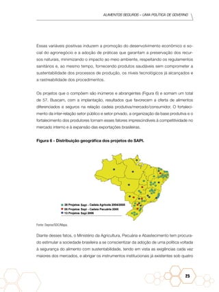 Alimentos seguros – uma política de governo
25
Essas variáveis positivas induzem a promoção do desenvolvimento econômico e so-
cial do agronegócio e a adoção de práticas que garantam a preservação dos recur-
sos naturais, minimizando o impacto ao meio ambiente, respeitando os regulamentos
sanitários e, ao mesmo tempo, fornecendo produtos saudáveis sem comprometer a
sustentabilidade dos processos de produção, os níveis tecnológicos já alcançados e
a rastreabilidade dos procedimentos.
Os projetos que o compõem são inúmeros e abrangentes (Figura 6) e somam um total
de 57. Buscam, com a implantação, resultados que favorecem a oferta de alimentos
diferenciados e seguros na relação cadeia produtiva/mercado/consumidor. O fortaleci-
mento da inter-relação setor público e setor privado, a organização da base produtiva e o
fortalecimento dos produtores tornam esses fatores imprescindíveis à competitividade no
mercado interno e à expansão das exportações brasileiras.
Figura 6 - Distribuição geográfica dos projetos do SAPI.
Fonte: Depros/SDC/Mapa.
Diante desses fatos, o Ministério da Agricultura, Pecuária e Abastecimento tem procura-
do estimular a sociedade brasileira a se conscientizar da adoção de uma política voltada
à segurança do alimento com sustentabilidade, tendo em vista as exigências cada vez
maiores dos mercados, e abrigar os instrumentos institucionais já existentes sob quatro
 