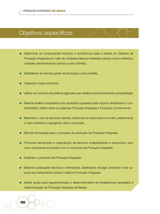 PRODUÇÃO INTEGRADA NO BRASIL
268
Objetivos específicos
•	Determinar os componentes técnicos e econômicos para a batata em Sistema de
Produção Integrada por meio de unidades básicas instaladas (campo e pós-colheita) e
unidades demonstrativas (campo e pós-colheita).
•	Estabelecer as normas gerais de produção e pós-colheita.
•	Organizar a base produtiva.
•	Utilizar um conjunto de práticas agrícolas que viabilize economicamente a propriedade.
•	Realizar análise comparativa dos resultados causados pelo impacto ambiental e o cus-
to/benefício obtido entre os sistemas Produção Integrada x Produção Convencional.
•	Maximizar o uso de recursos naturais, reduzindo os riscos para o homem, preservando
o meio ambiente e agregando valor à produção.
•	Difundir tecnologias para o processo de produção da Produção Integrada.
•	Promover treinamento e capacitação de técnicos multiplicadores e executores, bem
como produtores envolvidos com a condução da Produção Integrada.
•	Implantar o processo de Produção Integrada.
•	Elaborar publicações técnicas e orientativas, objetivando divulgar, promover e dar su-
porte aos treinamentos sobre o sistema Produção Integrada.
•	Apoiar ações para regulamentação e desenvolvimento da infraestrutura necessária à
implementação da Produção Integrada de Batata.
 
