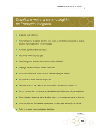Produção Integrada de batata
269
Desafios e metas a serem atingidos
na Produção Integrada
•	Organizar os produtores.
•	Tornar obrigatório o registro do clima e de todas as atividades executadas na cultura,
desde a implantação até a comercialização.
•	Aumentar a produtividade da batata.
•	Reduzir os custos de produção.
•	Tornar obrigatória a análise de viroses da batata-semente.
•	Empregar a batata-semente sadia e certificada.
•	Implantar o sistema de monitoramento de insetos-praga e doenças.
•	Racionalizar o uso de defensivos agrícolas.
•	Respeitar o período de carência e o limite máximo de tolerância de resíduos.
•	Reduzir os riscos de contaminação ambiental (defensivos, fertilizantes e águas residuárias).
•	Tornar rotineira a análise de solo e de folhas, visando o emprego racional de fertilizantes.
•	Implantar sistemas de manejo e conservação do solo, água e proteção ambiental.
•	Definir o tamanho das propriedades da batata.
continua...
 
