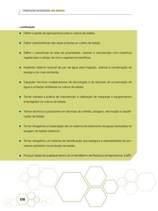 PRODUÇÃO INTEGRADA NO BRASIL
270
•	Definir a grade de agroquímicos para a cultura da batata.
•	Definir características das áreas próprias ao cultivo da batata.
•	Definir o percentual da área da propriedade, visando à manutenção com cobertura
vegetal para o abrigo de micro-organismos benéficos.
•	Implantar sistema racional de uso de água para irrigação, visando à conservação de
energia e do meio ambiente.
•	Capacitar técnicos multiplicadores de tecnologias e de técnicas de conservação de
água e proteção ambiental na cultura da batata.
•	Tornar rotineira a prática de manutenção e calibração de máquinas e equipamentos
empregados na cultura da batata.
•	Treinar técnicos e produtores em técnicas de colheita, lavagem, escovação e classifi-
cação da batata.
•	Tornar obrigatória a implantação de um sistema de tratamento de águas residuárias na
lavagem de batata-tubérculo.
•	Tornar obrigatório um sistema de identificação que assegure a rastreabilidade de pro-
cessos adotados na produção da batata.
•	Produzir batata de qualidade dentro do Limite Máximo de Resíduos de Agrotóxicos (LMR).
...continuação
 
