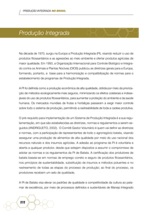 PRODUÇÃO INTEGRADA NO BRASIL
272
Produção Integrada
Na década de 1970, surgiu na Europa a Produção Integrada (PI), visando reduzir o uso de
produtos fitossanitários e as agressões ao meio ambiente e ofertar produtos agrícolas de
maior qualidade. Em 1993, a Organização Internacional para Controle Biológico e Integra-
do contra os Animais e Plantas Nocivas (OICB) publicou as diretrizes gerais para a Europa,
formando, portanto, a base para a harmonização e compatibilização de normas para o
estabelecimento de programas de Produção Integrada.
A PI foi definida como a produção econômica de alta qualidade, obtida por meio da prioriza-
ção de métodos ecologicamente mais seguros, minimizando os efeitos colaterais e indese-
jáveis do uso de produtos fitossanitários, para aumentar a proteção do ambiente e da saúde
humana. Os mercados mundiais de frutas e hortaliças passaram a exigir maior controle
sobre todo o sistema de produção, permitindo a rastreabilidade de toda a cadeia produtiva.
O pré-requisito para implementação de um Sistema de Produção Integrada é a sua regu-
lamentação, em que são estabelecidas as diretrizes, normas e regulamentos a serem se-
guidos (ANDRIGUETO, 2002). O Comitê Gestor Voluntário é quem vai definir as diretrizes
e normas, com a participação de representantes de todo o agronegócio batata, visando
assegurar uma produção de alimentos de alta qualidade por meio do uso racional dos
recursos naturais e dos insumos agrícolas. A adesão ao programa da PI é voluntária e
aberta a qualquer produtor, desde que estejam dispostos a assumir o compromisso de
adotar as normas e os regulamentos da PI de Batata. A certificação dos produtores de
batata baseia-se em normas de emprego correto e seguro de produtos fitossanitários,
nos princípios de sustentabilidade, substituição de insumos e métodos poluentes e no
rastreamento de todas as etapas do processo de produção; ao final do processo, os
produtores recebem um selo de qualidade.
A PI de Batata visa elevar os padrões de qualidade e competitividade da cultura ao pata-
mar de excelência, por meio de processos definidos e sustentáveis de Manejo Integrado
 