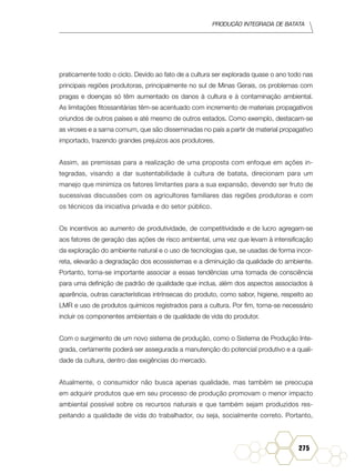Produção Integrada de batata
275
praticamente todo o ciclo. Devido ao fato de a cultura ser explorada quase o ano todo nas
principais regiões produtoras, principalmente no sul de Minas Gerais, os problemas com
pragas e doenças só têm aumentado os danos à cultura e à contaminação ambiental.
As limitações fitossanitárias têm-se acentuado com incremento de materiais propagativos
oriundos de outros países e até mesmo de outros estados. Como exemplo, destacam-se
as viroses e a sarna comum, que são disseminadas no país a partir de material propagativo
importado, trazendo grandes prejuízos aos produtores.
Assim, as premissas para a realização de uma proposta com enfoque em ações in-
tegradas, visando a dar sustentabilidade à cultura de batata, direcionam para um
manejo que minimiza os fatores limitantes para a sua expansão, devendo ser fruto de
sucessivas discussões com os agricultores familiares das regiões produtoras e com
os técnicos da iniciativa privada e do setor público.
Os incentivos ao aumento de produtividade, de competitividade e de lucro agregam-se
aos fatores de geração das ações de risco ambiental, uma vez que levam à intensificação
da exploração do ambiente natural e o uso de tecnologias que, se usadas de forma incor-
reta, elevarão a degradação dos ecossistemas e a diminuição da qualidade do ambiente.
Portanto, torna-se importante associar a essas tendências uma tomada de consciência
para uma definição de padrão de qualidade que inclua, além dos aspectos associados à
aparência, outras características intrínsecas do produto, como sabor, higiene, respeito ao
LMR e uso de produtos químicos registrados para a cultura. Por fim, torna-se necessário
incluir os componentes ambientais e de qualidade de vida do produtor.
Com o surgimento de um novo sistema de produção, como o Sistema de Produção Inte-
grada, certamente poderá ser assegurada a manutenção do potencial produtivo e a quali-
dade da cultura, dentro das exigências do mercado.
Atualmente, o consumidor não busca apenas qualidade, mas também se preocupa
em adquirir produtos que em seu processo de produção promovam o menor impacto
ambiental possível sobre os recursos naturais e que também sejam produzidos res-
peitando a qualidade de vida do trabalhador, ou seja, socialmente correto. Portanto,
 