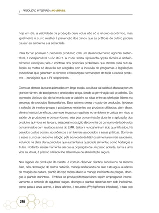 PRODUÇÃO INTEGRADA NO BRASIL
276
hoje em dia, a viabilidade da produção deve incluir não só o retorno econômico, mas
igualmente o custo relativo à prevenção dos danos que as práticas de cultivo podem
causar ao ambiente e à sociedade.
Para tornar possível o processo produtivo com um desenvolvimento agrícola susten-
tável, é indispensável o uso da PI. A PI de Batata representa opção técnica e ambien-
talmente vantajosa para o controle dos principais problemas que afetam essa cultura.
Todas as metas só deverão ser atingidas com a inclusão de programas e legislações
específicas que garantam o controle e fiscalização permanente de toda a cadeia produ-
tiva – condições que a PI proporciona.
Como as demais lavouras plantadas em larga escala, a cultura da batata é atacada por um
grande número de patógenos e artrópodes-praga, desde a germinação até a colheita. Os
estresses bióticos são de tal monta que a batateira se situa entre as olerícolas líderes no
emprego de produtos fitossanitários. Esse sistema onera o custo de produção, favorece
a seleção de insetos-pragas e patógenos resistentes aos produtos utilizados; além disso,
elimina insetos benéficos, promove impactos negativos no ambiente e coloca em risco a
saúde de produtores e consumidores, seja pela contaminação durante a aplicação dos
produtos químicos na lavoura, seja pela intoxicação decorrente do consumo de tubérculos
contaminados com resíduos acima do LMR. Embora nunca tenham sido quantificados, há
pesados custos sociais, econômicos e ambientais associados a essas práticas. Soma-se
a esses custos a crescente adoção pela sociedade de hábitos alimentares mais saudáveis,
incluindo na dieta diária produtos que aumentam a qualidade alimentar, como hortaliças e
frutas. Portanto, nesse momento em que a população dá um passo adiante, rumo a uma
vida saudável, é preciso oferecer-lhe alternativas de alimentação segura.
Nas regiões de produção de batata, é comum observar plantios sucessivos na mesma
área, não-destruição de restos culturais, manejo inadequado do solo e da água, ausência
de rotação de cultura, plantio do tipo morro abaixo e manejo ineficiente de pragas, doen-
ças e plantas daninhas. Embora os produtos fitossanitários sejam empregados intensi-
vamente, o controle de algumas pragas, doenças e plantas daninhas tem sido ineficiente,
como para a larva-arame, a larva-alfinete, a requeima (Phytophthora infestans), o talo oco
 