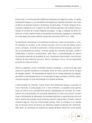 Produção Integrada de batata
277
(Erwinia spp.), a murcha bacteriana (Ralstonia solanacearum) e algumas viroses. O manejo
inadequado de água e o uso de sistemas de irrigação por aspersão favorecem uma maior
incidência de doenças fúngicas e bacterianas da parte aérea. O manejo integrado de ar-
trópodes e patógenos com o objetivo de obter sistemas agrícolas mais estáveis implica a
adoção do conceito de “manejo integrado de pragas”, ou seja, a utilização de vários mé-
todos de controle, visando manter as populações de artrópodas, patógenos e nematóides
em níveis abaixo dos quais poderiam causar dano econômico (Hoy et al., 1983).
Os fertilizantes representam uma significativa parte dos custos de produção e, quan-
do utilizados em excesso ou de maneira incorreta, como no caso da batata, podem
poluir o ambiente, tornando fundamental o manejo criterioso da adubação, para aten-
der às necessidades da cultura, minimizar perdas de nutrientes (lixiviação, erosão e
volatilização) e otimizar a produtividade. Além disso, a sustentabilidade do sistema
de produção depende da qualidade do solo, diretamente relacionada à manutenção/
melhoria de seus atributos químicos, físicos e biológicos, isto é, de sua capacidade
produtiva ao longo do tempo.
Dentre os aspectos a serem controlados durante a produção, o consumo de água pela
cultura tem grande importância no processo, tendo em vista o grande volume de água
de irrigação utilizado. Há necessidade de adoção de um manejo adequado da irrigação,
permitindo a racionalização de uso e a conservação de água e energia e, portanto, propor-
cionando redução no custo de produção e no impacto ambiental.
A denominação da chamada “cultura limpa” está diretamente ligada à conquista de
novos mercados. A preocupação com o meio ambiente e a equidade social ganhou
força nos últimos anos, principalmente devido à globalização de mercados. Em conse-
quência da conscientização da sociedade despertada por essa nova postura mundial,
surge a necessidade da adequação de atividades agrícolas ou agroindustriais para que
todo o sistema de produção cause impactos positivos nessas áreas. Portanto, oferecer
alimentos seguros, livres de contaminação química, física ou biológica é um desafio
que os diversos atores envolvidos nas diferentes cadeias produtivas têm enfrentado.
Além disso, as instituições de pesquisa do estado de Minas Gerais têm como desafio
 
