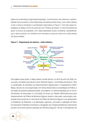 PRODUÇÃO INTEGRADA NO BRASIL
26
pilares de sustentação (organização/regulação, monitoramento dos sistemas, sustenta-
bilidade dos processos e informação/base de dados/produto final), numa visão holística
e sob a mesma orientação e coordenação observadas na Figura 7. Uma das ações es-
tratégicas do Mapa é torná-los parte de uma ”Política de Estado” e como ferramenta de
apoio na busca da qualidade, com responsabilidade social e ambiental, possibilitando
que o setor produtivo se mantenha nos mercados e possa se inserir em outras janelas
de oportunidades.
Figura 7 - Organização do sistema – visão holística.
Para agilizar essas ações, o Mapa realizou reunião técnica, no dia 6 de junho de 2006, em
sua sede, na Capital, para discutir o tema "Alimento Seguro - Uma Política de Governo". Sob
a coordenação da Secretaria de Desenvolvimento Agropecuário e Cooperativismo (SDC/
Mapa), discutiu-se uma programação com temas direcionados à consolidação da Política, à
formação de parcerias públicas/privadas, que objetiva: i) a institucionalização de um Fórum
Permanente de Discussões; ii) a formação de Grupo de Trabalho Multi-Institucional para
Assessoramento da Política de Alimentos Seguros visando a discussão, estruturação e ela-
boração de proposta de um documento de Política de Alimentos Seguros a ser apresentado
à Presidência da República; e iii) elaboração, patrocínio, promoção e realização de Plano
de Campanha Publicitária envolvendo a divulgação dos Programas/Sistemas institucionais
que têm como tema central a obtenção de “Alimentos Seguros”. No dia 13 de dezembro de
 