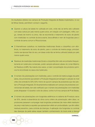 PRODUÇÃO INTEGRADA NO BRASIL
284
Os resultados obtidos nos campos de Produção Integrada de Batata implantados, no sul
de Minas Gerais, permitiram concluir o seguinte.
•	Quando a cultura da batata for cultivada em solo, onde não se tenha sido cultivado
com essa cultura por pelo menos quatro anos, em rotação com pastagem, milho, sor-
go, cereais de inverno ou arroz, não se recomenda o tratamento do sulco de plantio
com inseticidas no controle da larva-arame, larva-alfinete e nem de fungicidas para o
controle da sarna comum e Rhizoctoniose.
•	O thiamethoxan substituiu os inseticidas tradicionais (forato e clorpirifós) com efici-
ência, no tratamento de sulco de plantio, para o controle de insetos-praga, principal-
mente nas épocas frias do ano, em áreas onde não se tenha cultivado batata por pelo
menos quatro anos.
•	Resíduos de inseticidas tradicionais (forato e clorpirifós) têm sido encontrados frequen-
temente em tubérculos comerciais, porém sempre estiveram abaixo do Limiar Máximo
de Resíduos (LMR). Na maioria dos casos, a maior concentração dos produtos quími-
cos foi encontrada na casca dos tubérculos.
•	O número de pulverizações com inseticidas, para o controle de insetos-pragas da parte
aérea, dos produtores que adotam a Produção Integrada (amostragem e adoção do nível
crítico de controle) foi 30%-50% menor do que em campos de produtores que não ado-
tam a Produção Integrada. Em levantamentos realizados em campos de produtores con-
vencionais de batata, tem sido verificado que o número de pulverizações com inseticidas
pode ultrapassar 12 durante o ciclo da cultura, contra 4 a 6 nos campos de PI de Batata.
•	O número de pulverizações com fungicidas sistêmicos no sistema de PI reduziu cerca
de 30%, devido à observância do clima como critério de pulverização; além disso, os
produtores passaram a empregar mais fungicidas protetores (de maior efeito residual e
de preço mais baixo) e aqueles que apresentam efeito em profundidade, que têm efeito
residual preventivo, para controle de doenças. A aplicação dos fungicidas no controle
das doenças da parte aérea requer também conhecimento do local onde a doença
continua...
 