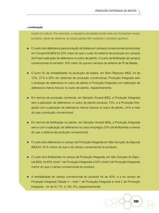 Produção Integrada de batata
285
incide na cultura. Por exemplo, a requeima da batata incide mais em brotações novas;
portanto, deve-se observar se essas partes têm recebido o produto químico.
•	O custo dos defensivos para produção de batata em campos convencionais (produtores)
em Congonhal (MG) foi 23% maior do que o custo do sistema de produção em campos
de PI sem aplicação de defensivos no sulco de plantio. O custo da fertilização de campos
convencionais foi também 16% maior do que em campos de sistema de PI de Batata.
•	O lucro (% de rentabilidade) na produção da batata, em Bom Repouso (MG), foi de
12%, 27% e 30% em sistemas de produção convencional, Produção Integrada sem
o emprego de defensivos no sulco de plantio e Produção Integrada com aplicação de
defensivos menos tóxicos no sulco de plantio, respectivamente.
•	Em termos de produção comercial, em Senador Amaral (MG), a Produção Integrada
sem a aplicação de defensivos no sulco de plantio produziu 13%, e a Produção Inte-
grada com a aplicação de defensivos menos tóxicos no sulco de plantio, 24% a mais
do que a produção convencional.
•	Em termos de fertilização no plantio, em Senador Amaral (MG), a Produção Integrada
sem e com a aplicação de defensivos no sulco empregou 25% de fertilizantes a menos
do que o sistema de produção convencional.
•	O custo dos defensivos no campo de Produção Integrada em São Gonçalo do Sapucaí
(MG) foi 19 % menor do que o do campo convencional do produtor.
•	O custo dos fertilizantes no campo de Produção Integrada, em São Gonçalo do Sapu-
caí (MG), foi 63% (nível 1 de Produção Integrada) e 52% (nível 2 de Produção Integrada)
menor do que o campo convencional do produtor.
•	A rentabilidade do campo convencional do produtor foi de 40%, e a do campo da
Produção Integrada (Tabela 4 – nível 1 de Produção Integrada e nível 2 de Produção
Integrada – foi de 91,7% e 106, 0%, respectivamente).
...continuação
 