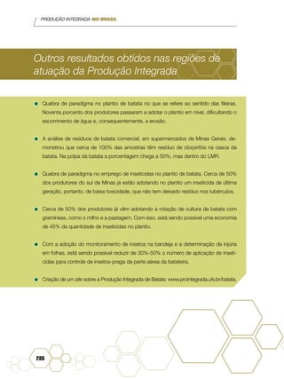 PRODUÇÃO INTEGRADA NO BRASIL
286
Outros resultados obtidos nas regiões de
atuação da Produção Integrada
•	Quebra de paradigma no plantio de batata no que se refere ao sentido das fileiras.
Noventa porcento dos produtores passaram a adotar o plantio em nível, dificultando o
escorrimento de água e, consequentemente, a erosão.
•	A análise de resíduos de batata comercial, em supermercados de Minas Gerais, de-
monstrou que cerca de 100% das amostras têm resíduo de clorpirifós na casca da
batata. Na polpa da batata a porcentagem chega a 50%, mas dentro do LMR.
•	Quebra de paradigma no emprego de inseticidas no plantio de batata. Cerca de 50%
dos produtores do sul de Minas já estão adotando no plantio um inseticida de última
geração, portanto, de baixa toxicidade, que não tem deixado resíduo nos tubérculos.
•	Cerca de 50% dos produtores já vêm adotando a rotação de cultura da batata com
gramíneas, como o milho e a pastagem. Com isso, está sendo possível uma economia
de 45% da quantidade de inseticidas no plantio.
•	Com a adoção do monitoramento de insetos na bandeja e a determinação de injúria
em folhas, está sendo possível reduzir de 30%-50% o número de aplicação de inseti-
cidas para controle de insetos-praga da parte aérea da batateira.
•	Criação de um site sobre a Produção Integrada de Batata: www.prointegrada.ufv.br/batata.
 
