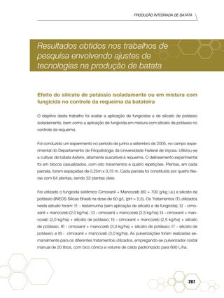 Produção Integrada de batata
287
Resultados obtidos nos trabalhos de
pesquisa envolvendo ajustes de
tecnologias na produção de batata
Efeito do silicato de potássio isoladamente ou em mistura com
fungicida no controle da requeima da batateira
O objetivo deste trabalho foi avaliar a aplicação de fungicidas e de silicato de potássio
isoladamente, bem como a aplicação de fungicida em mistura com silicato de potássio no
controle da requeima.
Foi conduzido um experimento no período de junho a setembro de 2005, no campo expe-
rimental do Departamento de Fitopatologia da Universidade Federal de Viçosa. Utilizou-se
a cultivar de batata Asterix, altamente suscetível à requeima. O delineamento experimental
foi em blocos casualizados, com oito tratamentos e quatro repetições. Plantas, em cada
parcela, foram espaçadas de 0,25m x 0,75 m. Cada parcela foi constituída por quatro filei-
ras com 64 plantas, sendo 32 plantas úteis.
Foi utilizado o fungicida sistêmico Cimoxanil + Mancozeb (60 + 700 g/kg i.a.) e silicato de
potássio (INEOS Silicas Brasil) na dose de 60 g/L (pH = 5,5). Os Tratamentos (T) utilizados
neste estudo foram: t1 - testemunha (sem aplicação de silicato e de fungicida); t2 - cimo-
xanil + mancozeb (2,0 kg/ha) ; t3 - cimoxanil + mancozeb (2,5 kg/ha); t4 - cimoxanil + man-
cozeb (2,0 kg/ha) + silicato de potássio; t5 - cimoxanil + mancozeb (2,5 kg/ha) + silicato
de potássio; t6 - cimoxanil + mancozeb (3,0 kg/ha) + silicato de potássio; t7 - silicato de
potássio; e t8 - cimoxanil + mancozeb (3,0 kg/ha). As pulverizações foram realizadas se-
manalmente para os diferentes tratamentos utilizados, empregando-se pulverizador costal
manual de 20 litros, com bico cônico e volume de calda padronizado para 600 L/ha.
 