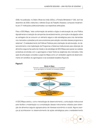 Alimentos seguros – uma política de governo
27
2006, foi publicada, no Diário Oficial da União (DOU), a Portaria Ministerial nº 295, de 8 de
dezembro de 2006, instituindo o referido Grupo de Trabalho Assessor, composto inicialmen-
te por 27 instituições públicos/privadas e as respectivas atribuições.
Para a SDC/Mapa, “esta conformação dá sentido e lógica à estruturação de uma Política
Agroalimentar e à adoção de campanhas de esclarecimentos, promoção e divulgação sobre
as vantagens de se consumir um alimento seguro e são estratégicas para criar demandas
nos mercados e pressões junto aos produtores para adoção voluntária desses programas e
sistemas”. O estabelecimento de Políticas Públicas para orientação da estruturação, do de-
senvolvimento e da implantação de Programas e Sistemas Institucionais para obtenção de
alimentos seguros faz parte da missão e da estratégia da SDC/Mapa para apoiar as cadeias
produtivas envolvidas com o agronegócio e fazer frente às exigências dos mercados. Esta
ação de articulação consolida o papel do Mapa como um verdadeiro agente de desenvolvi-
mento em benefício do agronegócio e da sociedade brasileira (Figura 8).
Figura 8
A SDC/Mapa adotou, como metodologia de desenvolvimento, a articulação institucional
para facilitar a implantação e a consolidação desses instrumentos voltados para obten-
ção de alimentos seguros agropecuários de interesse econômico e social. Alguns avan-
ços já aconteceram no desenvolvimento de ações estratégicas para o estabelecimento
Missão do Mapa:
Promover o desenvolvimento sustentável e a competitivida-
de do agronegócio em benefício da sociedade brasileira.
 