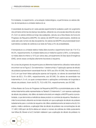 PRODUÇÃO INTEGRADA NO BRASIL
288
Foi instalada, no experimento, uma estação meteorológica, a qual forneceu os valores diá-
rios de temperatura e umidade relativa do ar.
A severidade da requeima em cada parcela experimental foi avaliada a partir do surgimento
dos primeiros sintomas da doença nas plantas, utilizando-se uma escala descritiva de James
(7). Com os valores obtidos ao longo das avaliações, calculou-se a Área Abaixo da Curva do
Progresso da Requeima (AACPR). Os valores de AACPR foram padronizados, dividindo-se
cada valor pelo número de dias da epidemia. Os valores da AACPR e de produtividade foram
submetidos à analise de variância e ao teste de Tukey a 5% de probabilidade.
A temperatura e a umidade relativa média diária durante o experimento foram de 17,6 o
C e
84,5%, respectivamente. A umidade relativa do ar média foi superior a 90%, e a temperatu-
ra média diária foi inferior a 15°C por vários dias, principalmente 35 Dias Após Emergência
(DAE), sendo essas condições altamente favoráveis à requeima.
As curvas de progresso da requeima para os diferentes tratamentos utilizados neste estudo
encontram-se na Figura 2. Os tratamentos 1 (testemunha) e 7 (aplicação apenas de silicato
de potássio) apresentaram severidade final de 100% aos 39 e 45 DAE. Nos tratamentos 2,
3 e 8, em que foram feitas aplicações apenas de fungicida, os valores de severidade final
foram de 82,5, 70 e 69%, respectivamente, aos 56 DAE. Os valores de severidade nos
tratamentos 4, 5 e 6, os quais corresponderam a aplicações combinadas de fungicidas e
silicato de potássio, foram de 93,75, 70,5 e 68,75%, respectivamente, aos 56 DAE.
A Área Abaixo da Curva do Progresso da Requeima (AACPR) e a produtividade para os dife-
rentes tratamentos estão representadas na Tabela 6. O tratamento 7, com apenas a aplicação
de silicato de potássio, não diferiu da testemunha tanto em relação a AACPR quanto à produ-
tividade, o que demonstra a ineficiência desse produto no controle da requeima. Resultado si-
milar foi encontrado utilizando-se tomate industrial, em que a aplicação de silicato de potássio
isoladamente para o controle da requeima não diferiu estatisticamente da testemunha (4). Em
pepino, melão e abóbora, a aplicação foliar de silicato de potássio nas concentrações de até
17 mM (1.000 ppm de Si) foi efetiva em reduzir o número de colônias de míldio pulverulento
nas folhas (9). Bowen et al.(1) também relataram que a aplicação de silicato de potássio no
 