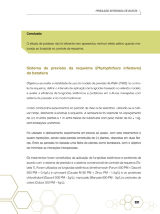 Produção Integrada de batata
291
Conclusão
O silicato de potássio não foi eficiente nem apresentou nenhum efeito aditivo quando mis-
turado ao fungicida no controle da requeima.
Sistema de previsão da requeima (Phytophthora infestans)
da batateira
Objetivou-se avaliar a viabilidade de uso do modelo de previsão de Wallin (1962) no contro-
le da requeima; definir o intervalo de aplicação de fungicidas baseado no referido modelo;
e avaliar a eficiência de fungicidas sistêmicos e protetores em culturas manejadas com
sistema de previsão e no modo tradicional.
Foram conduzidos experimentos no período de maio a de setembro, utilizado-se a culti-
var Bintje, altamente suscetível à requeima. A semeadura foi realizada no espaçamento
de 0,5 m entre plantas e 1 m entre fileiras de tubérculos com peso médio de 60 ± 10g,
com brotações uniformes.
Foi utilizado o delineamento experimental em blocos ao acaso, com sete tratamentos e
quatro repetições, sendo cada parcela constituída de 24 plantas, dispostas em duas filei-
ras. Entre as parcelas foi deixada uma fileira de plantas como bordadura, com o objetivo
de minimizar as interações interparcelas.
Os tratamentos foram constituídos da aplicação de fungicidas sistêmicos e protetores de
acordo com o sistema de previsão e o sistema convencional de controle da requeima (Ta-
bela 7). Foram utilizados os fungicidas sistêmicos dimethomorph (Forum 500 PM + Daconil
500 PM – 0,4g/L) e cymoxanil (Curzate M 80 PM + Zinco PM - 1,5g/L) e os protetores
chlorothalonil (Daconil 500 PM - 2g/L), mancozeb (Manzate 800 PM - 3g/L) e oxicloreto de
cobre (Cobox 350 PM - 4g/L).
 
