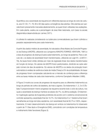 Produção Integrada de batata
293
Quantificou-se a severidade da requeima em diferentes épocas ao longo do ciclo da cultu-
ra, aos 57, 64, 71, 78, 85 e 92 dias após a emergência das plantas. Oito plantas por par-
cela foram previamente marcadas aleatoriamente, as quais foram utilizadas nas avaliações.
Em cada planta, avaliou-se a percentagem de área foliar lesionada, com base na escala
diagramática desenvolvida por James (1971).
A colheita foi realizada considerando os tubérculos comercializáveis que foram colhidos e
pesados separadamente para cada tratamento.
A partir dos dados médios de severidade, foi calculada a Área Abaixo da Curva de Progres-
so da Doença (AACPD), utilizando-se o programa AVACPD (TORRES; VENTURA, 1991) e
a taxa de progresso da doença (r) para cada tratamento, ao longo da epidemia. Para o cál-
culo de r, os dados de severidade foram transformados, utilizando-se Logit (Y) = (LN(Y/(1-
Y))). As taxas foram então obtidas por meio da regressão linear dos dados transformados
em função do tempo. Os valores de AACPD foram padronizados, dividindo-se cada valor
pelo número de dias da epidemia. Os valores de AACPD e os dados de produção foram
submetidos à análise de variância e teste de média (Tukey) a 5% de probabilidade. As taxas
de progresso foram comparadas calculando-se o intervalo de confiança para a diferença
entre as taxas médias de cada dois tratamentos, conforme Campbell e Madden (1990).
A Figura 3 mostra as curvas de progresso da requeima para os diferentes tratamentos ao
longo do período de cultivo da batateira, de maio a agosto. Os tratamentos 1, 2, 3 e 5 (Ta-
bela 7) proporcionaram menor progresso da requeima durante todo o ciclo da cultura, nos
quais a severidade da doença manteve-se abaixo de 7%, na última avaliação. O tratamen-
to 4 (aplicação apenas de fungicidas protetores de acordo com o sistema convencional de
controle) apresentou severidade final de 10,7%. Os tratamentos 6 e 7 (testemunha) foram
semelhantes ao longo de toda a epidemia, com severidade final de 93,7% e 100%, respec-
tivamente. O maior desenvolvimento da doença em ambos os tratamentos foi observado
a partir de 71 Dias Após a Emergência (DAE), coincidindo com condições de temperatura
e molhamento foliar favoráveis (Figura 3).
 