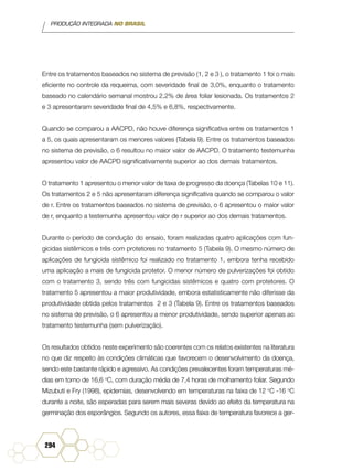 PRODUÇÃO INTEGRADA NO BRASIL
294
Entre os tratamentos baseados no sistema de previsão (1, 2 e 3 ), o tratamento 1 foi o mais
eficiente no controle da requeima, com severidade final de 3,0%, enquanto o tratamento
baseado no calendário semanal mostrou 2,2% de área foliar lesionada. Os tratamentos 2
e 3 apresentaram severidade final de 4,5% e 6,8%, respectivamente.
Quando se comparou a AACPD, não houve diferença significativa entre os tratamentos 1
a 5, os quais apresentaram os menores valores (Tabela 9). Entre os tratamentos baseados
no sistema de previsão, o 6 resultou no maior valor de AACPD. O tratamento testemunha
apresentou valor de AACPD significativamente superior ao dos demais tratamentos.
O tratamento 1 apresentou o menor valor de taxa de progresso da doença (Tabelas 10 e 11).
Os tratamentos 2 e 5 não apresentaram diferença significativa quando se comparou o valor
de r. Entre os tratamentos baseados no sistema de previsão, o 6 apresentou o maior valor
de r, enquanto a testemunha apresentou valor de r superior ao dos demais tratamentos.
Durante o período de condução do ensaio, foram realizadas quatro aplicações com fun-
gicidas sistêmicos e três com protetores no tratamento 5 (Tabela 9). O mesmo número de
aplicações de fungicida sistêmico foi realizado no tratamento 1, embora tenha recebido
uma aplicação a mais de fungicida protetor. O menor número de pulverizações foi obtido
com o tratamento 3, sendo três com fungicidas sistêmicos e quatro com protetores. O
tratamento 5 apresentou a maior produtividade, embora estatisticamente não diferisse da
produtividade obtida pelos tratamentos 2 e 3 (Tabela 9). Entre os tratamentos baseados
no sistema de previsão, o 6 apresentou a menor produtividade, sendo superior apenas ao
tratamento testemunha (sem pulverização).
Os resultados obtidos neste experimento são coerentes com os relatos existentes na literatura
no que diz respeito às condições climáticas que favorecem o desenvolvimento da doença,
sendo este bastante rápido e agressivo. As condições prevalecentes foram temperaturas mé-
dias em torno de 16,6 o
C, com duração média de 7,4 horas de molhamento foliar. Segundo
Mizubuti e Fry (1998), epidemias, desenvolvendo em temperaturas na faixa de 12 o
C -16 o
C
durante a noite, são esperadas para serem mais severas devido ao efeito da temperatura na
germinação dos esporângios. Segundo os autores, essa faixa de temperatura favorece a ger-
 