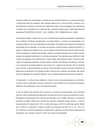 Produção Integrada de batata
295
minação indireta dos esporângios, aumentando seu potencial infectivo e, consequentemente,
o desenvolvimento da epidemia. Alta umidade relativa do ar, acima de 90%, favorece o de-
senvolvimento da doença. Períodos de molhamento foliar mais prolongados são necessários
à medida que a temperatura se distancia das condições ótimas para o desenvolvimento de
epidemias (THURSTON; SCHULTZ, 1981; AGRIOS, 1997; ZAMBOLIM et al., 2000).
No presente trabalho, verificou-se que, em se tratando da requeima da batateira, dependendo
das condições climáticas prevalecentes, é possível reduzir o número de pulverizações com
fungicida sistêmico sem que haja perda na produção. Os tratamentos baseados nos sistemas
de previsão foram eficientes no controle da requeima, proporcionando valores de AACPD e r
iguais ou inferiores aos obtidos com o uso do sistema convencional de controle. Entre os trata-
mentos baseados no sistema de previsão, verificou-se estreita relação entre o número de apli-
cações de fungicidas sistêmicos e o controle da doença. Os tratamentos que definiram maior
número de aplicação de dimethomorph, mesmo tendo sido aplicado menor número de apli-
cação de fungicidas protetores, proporcionaram controle mais eficiente da doença. Contudo,
o uso apenas de fungicida sistêmico de acordo com o sistema de previsão não foi suficiente
para controlar o desenvolvimento da doença. Esse resultado mostra a grande importância da
alternância da aplicação do fungicida protetor sempre que o sistema de previsão não prever
nenhuma aplicação do fungicida sistêmico, sob condições altamente favoráveis à requeima.
O tratamento 1, embora tenha definido o mesmo número de pulverizações com dimetho-
morph do que o calendário semanal, apresentou maior eficiência no controle da requeima,
definindo uma aplicação a mais de fungicida protetor.
O uso do sistema de previsão não só reduziu o número de pulverizações, como também
permitiu melhor distribuição da aplicação dos agroquímicos ao longo do período de cultivo.
Resultados semelhantes foram obtidos por Nazareno et al. (1999), utilizando o modelo de
previsão de Wallin (1962) para controle da requeima. Segundo esses autores, o número
de aplicações foi reduzido em 16% na safra das águas e 33% na safra das secas. Michel
et al. (1997a, b), utilizando o mesmo modelo nos intervalos de VSD 13-15, 18 - 20 e 23-
25, obtiveram controle equivalente ao observado no sistema convencional de aplicação de
fungicidas, com redução superior a 50% do número de aplicações.
 