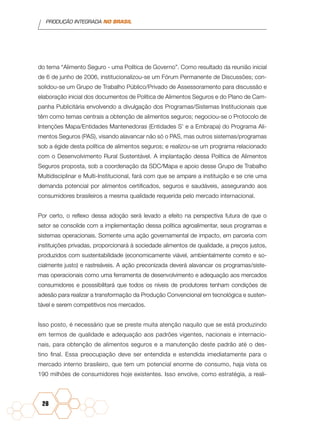 PRODUÇÃO INTEGRADA NO BRASIL
28
do tema “Alimento Seguro - uma Política de Governo”. Como resultado da reunião inicial
de 6 de junho de 2006, institucionalizou-se um Fórum Permanente de Discussões; con-
solidou-se um Grupo de Trabalho Público/Privado de Assessoramento para discussão e
elaboração inicial dos documentos de Política de Alimentos Seguros e do Plano de Cam-
panha Publicitária envolvendo a divulgação dos Programas/Sistemas Institucionais que
têm como temas centrais a obtenção de alimentos seguros; negociou-se o Protocolo de
Intenções Mapa/Entidades Mantenedoras (Entidades S’ e a Embrapa) do Programa Ali-
mentos Seguros (PAS), visando alavancar não só o PAS, mas outros sistemas/programas
sob a égide desta política de alimentos seguros; e realizou-se um programa relacionado
com o Desenvolvimento Rural Sustentável. A implantação dessa Política de Alimentos
Seguros proposta, sob a coordenação da SDC/Mapa e apoio desse Grupo de Trabalho
Multidisciplinar e Multi-Institucional, fará com que se ampare a instituição e se crie uma
demanda potencial por alimentos certificados, seguros e saudáveis, assegurando aos
consumidores brasileiros a mesma qualidade requerida pelo mercado internacional.
Por certo, o reflexo dessa adoção será levado a efeito na perspectiva futura de que o
setor se consolide com a implementação dessa política agroalimentar, seus programas e
sistemas operacionais. Somente uma ação governamental de impacto, em parceria com
instituições privadas, proporcionará à sociedade alimentos de qualidade, a preços justos,
produzidos com sustentabilidade (economicamente viável, ambientalmente correto e so-
cialmente justo) e rastreáveis. A ação preconizada deverá alavancar os programas/siste-
mas operacionais como uma ferramenta de desenvolvimento e adequação aos mercados
consumidores e posssibilitará que todos os níveis de produtores tenham condições de
adesão para realizar a transformação da Produção Convencional em tecnológica e susten-
tável e serem competitivos nos mercados.
Isso posto, é necessário que se preste muita atenção naquilo que se está produzindo
em termos de qualidade e adequação aos padrões vigentes, nacionais e internacio-
nais, para obtenção de alimentos seguros e a manutenção deste padrão até o des-
tino final. Essa preocupação deve ser entendida e estendida imediatamente para o
mercado interno brasileiro, que tem um potencial enorme de consumo, haja vista os
190 milhões de consumidores hoje existentes. Isso envolve, como estratégia, a reali-
 