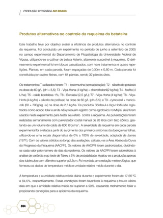 PRODUÇÃO INTEGRADA NO BRASIL
304
Produtos alternativos no controle da requeima da batateira
Este trabalho teve por objetivo avaliar a eficiência de produtos alternativos no controle
da requeima. Foi conduzido um experimento no período de junho a setembro de 2005
no campo experimental do Departamento de Fitopatologia da Universidade Federal de
Viçosa, utilizando-se a cultivar de batata Asterix, altamente suscetível à requeima. O deli-
neamento experimental foi em blocos casualizados, com nove tratamentos e quatro repe-
tições. Plantas, em cada parcela, foram espaçadas de 0,30m x 0,80 m. Cada parcela foi
constituída por quatro fileiras, com 64 plantas, sendo 32 plantas úteis.
Os tratamentos (T) utilizados foram: T1 - testemunha (sem aplicação); T2 - silicato de potássio
na dose de 60 g/L (pH = 5,5); T3 - Viça-Horta (4 kg/ha) + chlorothalonil(2 kg/ha); T4 - fosfito (4
L/ha); T5 - calda bordalesa 1%; T6 - Bordasul (2,5 g/L); T7 - Viça-Horta (4 kg/ha); T8 - Viça-
Horta (4 kg/ha) + silicato de potássio na dose de 60 g/L (pH=5,5); e T9 - cymoxanil + manco-
zeb (60 + 700g/kg i.a.) na dose de 2,5 kg/ha. Os produtos Bordasul e Viça-Horta são regis-
trados como adubo foliar e ainda não possuem registro como agrotóxico no Mapa; eles foram
usados neste experimento para testar seu efeito contra a requeima. As pulverizações foram
realizadas semanalmente com pulverizador costal manual de 20 litros com bico cônico, gas-
tando-se um volume de calda de 600 litros ha-1
. A severidade da requeima em cada parcela
experimental foi avaliada a partir do surgimento dos primeiros sintomas da doença nas folhas,
utilizando-se uma escala diagramática de 0% a 100% de severidade, adaptada de James
(1971). Com os valores obtidos ao longo das avaliações, calculou-se a Área Abaixo da Curva
do Progresso da Requeima (AACPR). Os valores de AACPR foram padronizados, dividindo-
se cada valor pelo número de dias da epidemia. Os valores da AACPR foram submetidos à
análise de variância e ao teste de Tukey a 5% de probabilidade. Avaliou-se a produção apenas
dos tubérculos com diâmetro superior a 2,5cm. Foi montada uma estação meteorológica, que
forneceu os dados de temperatura média e umidade relativa média durante o dia.
A temperatura e a umidade relativa média diária durante o experimento foram de 17,66 ºC
e 84,5%, respectivamente. Essas condições foram favoráveis à requeima e houve vários
dias em que a umidade relativa média foi superior a 90%, causando molhamento foliar e
propiciando condições para a epidemia da requeima.
 