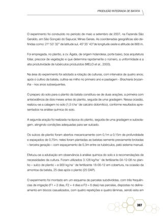 Produção Integrada de batata
307
O experimento foi conduzido no período de maio a setembro de 2007, na Fazenda São
Geraldo, em São Gonçalo do Sapucaí, Minas Gerais. As coordenadas geográficas são de-
finidas como: 210
53’ 32’’ de latitude sul, 450
35’ 43’’de longitude oeste e altitude de 868 m.
Foi empregada, no plantio, a cv. Ágata, de origem holandesa, porte baixo, boa arquitetura
foliar, precoce de vegetação e que determina rapidamente o número, a uniformidade e a
alta produtividade de tubérculos produzidos (MELO et al., 2003).
Na área do experimento foi adotado a rotação de culturas, com intervalos de quatro anos;
após o cultivo da batata, cultiva-se milho no primeiro ano e pastagem - Brachiaria bryzan-
tha - nos anos subsequentes.
O preparo do solo para o plantio da batata constituiu-se de duas arações, a primeira com
antecedência de dois meses antes do plantio, seguida de uma gradagem. Nessa ocasião,
realizou-se a calagem no solo (1,5 t.ha-1
de calcário dolomítico), conforme resultados apre-
sentados na análise química do solo.
A segunda aração foi realizada na época do plantio, seguida de uma gradagem e subsola-
gem, atingindo condições adequadas para ser sulcado.
Os sulcos de plantio foram abertos mecanicamente com 0,1m a 0,15m de profundidade
e espaçados de 0,75m; neles foram plantadas as batatas-semente previamente brotadas
– terceira geração – com espaçamento de 0,3m entre os tubérculos, pelo sistema manual.
Efetuou-se a adubação em observância à análise química do solo e à recomendações de
necessidades da cultura. Foram utilizados 3.128 kg/ha-1
de fertilizante 04-12-08 no plan-
tio – sulco de plantio – e 900 kg.ha-1
de fertilizante 18-00-12 em cobertura, na ocasião da
amontoa da batata, 25 dias após o plantio (25 DAP).
O experimento foi montado em um esquema de parcelas subdivididas, com três frequên-
cias de irrigação (F1 = 2 dias, F2 = 4 dias e F3 = 6 dias) nas parcelas, dispostas no deline-
amento em blocos casualizados, com quatro repetições e quatro lâminas, sendo esta em
 
