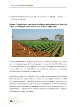 PRODUÇÃO INTEGRADA NO BRASIL
308
função da Irrigação Total Necessária - ITN (L1 = 0,75 ITN, L2 = ITN, L3 = 1,25 ITN e L4 =
1,5 ITN) nas subparcelas.
Figura 6 - Vista parcial do experimento de irrigação por gotejamento na cultura da
batata. Fazenda São Geraldo - São Gonçalo do Sapucaí (MG), 2007.
Cada parcela experimental tinha 12 m de largura por 24 m de comprimento, e foi subdividi-
da em 16 subparcelas iguais de 3 m de largura por 6 m de comprimento (18 m2
). Para cada
subparcela, foi adotada uma bordadura de 0,75 m de lado, resultando em subparcelas de
1,5 m por 4,5 m, com área útil de 6,75 m2
. A área útil de cada subparcela foi constituída de
duas fileiras centrais, totalizando 30 plantas úteis.
O sistema de irrigação por gotejamento foi constituído por um conjunto motobomba ins-
talado próximo à área experimental; uma adutora; uma tubulação principal de aço zincado
com 100mm de diâmetro; cabeçal de controle composto de registros, filtro de discos e
tomada de controle de pressão; três linhas de derivação de 50mm de diâmetro; e 48 linhas
laterais de gotejadores (mangueira gotejadora Petroisa) de 16mm de diâmetro interno, va-
zão de 1,58 L.h-1
e espaçamento de 0,2m entre emissores. Foi adotado um tubo gotejador
superficial para cada fileira de plantas.
 