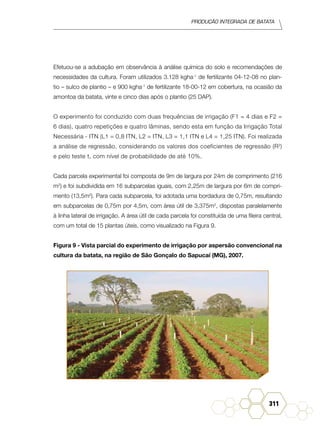 Produção Integrada de batata
311
Efetuou-se a adubação em observância à análise química do solo e recomendações de
necessidades da cultura. Foram utilizados 3.128 kgha-1
de fertilizante 04-12-08 no plan-
tio – sulco de plantio – e 900 kgha-1
de fertilizante 18-00-12 em cobertura, na ocasião da
amontoa da batata, vinte e cinco dias após o plantio (25 DAP).
O experimento foi conduzido com duas frequências de irrigação (F1 = 4 dias e F2 =
6 dias), quatro repetições e quatro lâminas, sendo esta em função da Irrigação Total
Necessária - ITN (L1 = 0,8 ITN, L2 = ITN, L3 = 1,1 ITN e L4 = 1,25 ITN). Foi realizada
a análise de regressão, considerando os valores dos coeficientes de regressão (R2
)
e pelo teste t, com nível de probabilidade de até 10%.
Cada parcela experimental foi composta de 9m de largura por 24m de comprimento (216
m2
) e foi subdividida em 16 subparcelas iguais, com 2,25m de largura por 6m de compri-
mento (13,5m2
). Para cada subparcela, foi adotada uma bordadura de 0,75m, resultando
em subparcelas de 0,75m por 4,5m, com área útil de 3,375m2
, dispostas paralelamente
à linha lateral de irrigação. A área útil de cada parcela foi constituída de uma fileira central,
com um total de 15 plantas úteis, como visualizado na Figura 9.
Figura 9 - Vista parcial do experimento de irrigação por aspersão convencional na
cultura da batata, na região de São Gonçalo do Sapucaí (MG), 2007.
 