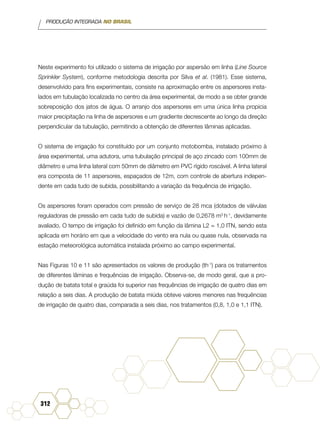 PRODUÇÃO INTEGRADA NO BRASIL
312
Neste experimento foi utilizado o sistema de irrigação por aspersão em linha (Line Source
Sprinkler System), conforme metodologia descrita por Silva et al. (1981). Esse sistema,
desenvolvido para fins experimentais, consiste na aproximação entre os aspersores insta-
lados em tubulação localizada no centro da área experimental, de modo a se obter grande
sobreposição dos jatos de água. O arranjo dos aspersores em uma única linha propicia
maior precipitação na linha de aspersores e um gradiente decrescente ao longo da direção
perpendicular da tubulação, permitindo a obtenção de diferentes lâminas aplicadas.
O sistema de irrigação foi constituído por um conjunto motobomba, instalado próximo à
área experimental, uma adutora, uma tubulação principal de aço zincado com 100mm de
diâmetro e uma linha lateral com 50mm de diâmetro em PVC rígido roscável. A linha lateral
era composta de 11 aspersores, espaçados de 12m, com controle de abertura indepen-
dente em cada tudo de subida, possibilitando a variação da frequência de irrigação.
Os aspersores foram operados com pressão de serviço de 28 mca (dotados de válvulas
reguladoras de pressão em cada tudo de subida) e vazão de 0,2678 m3
h-1
, devidamente
avaliado. O tempo de irrigação foi definido em função da lâmina L2 = 1,0 ITN, sendo esta
aplicada em horário em que a velocidade do vento era nula ou quase nula, observada na
estação meteorológica automática instalada próximo ao campo experimental.
Nas Figuras 10 e 11 são apresentados os valores de produção (th-1
) para os tratamentos
de diferentes lâminas e frequências de irrigação. Observa-se, de modo geral, que a pro-
dução de batata total e graúda foi superior nas frequências de irrigação de quatro dias em
relação a seis dias. A produção de batata miúda obteve valores menores nas frequências
de irrigação de quatro dias, comparada a seis dias, nos tratamentos (0,8, 1,0 e 1,1 ITN).
 