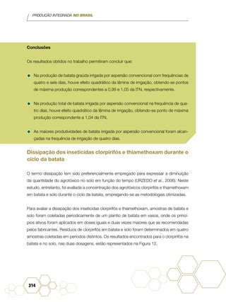 PRODUÇÃO INTEGRADA NO BRASIL
314
Conclusões
Os resultados obtidos no trabalho permitiram concluir que:
•	Na produção de batata graúda irrigada por aspersão convencional com frequências de
quatro e seis dias, houve efeito quadrático da lâmina de irrigação, obtendo-se pontos
de máxima produção correspondentes a 0,99 e 1,05 da ITN, respectivamente.
•	Na produção total de batata irrigada por aspersão convencional na frequência de qua-
tro dias, houve efeito quadrático da lâmina de irrigação, obtendo-se ponto de máxima
produção correspondente a 1,04 da ITN.
•	As maiores produtividades de batata irrigada por aspersão convencional foram alcan-
çadas na frequência de irrigação de quatro dias.
Dissipação dos inseticidas clorpirifós e thiamethoxam durante o
ciclo da batata
O termo dissipação tem sido preferencialmente empregado para expressar a diminuição
da quantidade do agrotóxico no solo em função do tempo (URZEDO et al., 2006). Neste
estudo, entretanto, foi avaliada a concentração dos agrotóxicos clorpirifós e thiamethoxam
em batata e solo durante o ciclo da batata, empregando-se as metodologias otimizadas.
Para avaliar a dissipação dos inseticidas clorpirifós e thiamethoxam, amostras de batata e
solo foram coletadas periodicamente de um plantio de batata em vasos, onde os princí-
pios ativos foram aplicados em doses iguais e duas vezes maiores que as recomendadas
pelos fabricantes. Resíduos de clorpirifós em batata e solo foram determinados em quatro
amostras coletadas em períodos distintos. Os resultados encontrados para o clorpirifós na
batata e no solo, nas duas dosagens, estão representados na Figura 12.
 