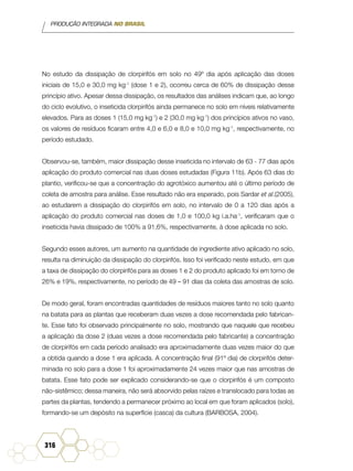 PRODUÇÃO INTEGRADA NO BRASIL
316
No estudo da dissipação de clorpirifós em solo no 49º dia após aplicação das doses
iniciais de 15,0 e 30,0 mg kg-1
(dose 1 e 2), ocorreu cerca de 60% de dissipação desse
princípio ativo. Apesar dessa dissipação, os resultados das análises indicam que, ao longo
do ciclo evolutivo, o inseticida clorpirifós ainda permanece no solo em níveis relativamente
elevados. Para as doses 1 (15,0 mg kg-1
) e 2 (30,0 mg kg-1
) dos princípios ativos no vaso,
os valores de resíduos ficaram entre 4,0 e 6,0 e 8,0 e 10,0 mg kg-1
, respectivamente, no
período estudado.
Observou-se, também, maior dissipação desse inseticida no intervalo de 63 - 77 dias após
aplicação do produto comercial nas duas doses estudadas (Figura 11b). Após 63 dias do
plantio, verificou-se que a concentração do agrotóxico aumentou até o último período de
coleta de amostra para análise. Esse resultado não era esperado, pois Sardar et al.(2005),
ao estudarem a dissipação do clorpirifós em solo, no intervalo de 0 a 120 dias após a
aplicação do produto comercial nas doses de 1,0 e 100,0 kg i.a.ha-1
, verificaram que o
inseticida havia dissipado de 100% a 91,6%, respectivamente, à dose aplicada no solo.
Segundo esses autores, um aumento na quantidade de ingrediente ativo aplicado no solo,
resulta na diminuição da dissipação do clorpirifós. Isso foi verificado neste estudo, em que
a taxa de dissipação do clorpirifós para as doses 1 e 2 do produto aplicado foi em torno de
26% e 19%, respectivamente, no período de 49 – 91 dias da coleta das amostras de solo.
De modo geral, foram encontradas quantidades de resíduos maiores tanto no solo quanto
na batata para as plantas que receberam duas vezes a dose recomendada pelo fabrican-
te. Esse fato foi observado principalmente no solo, mostrando que naquele que recebeu
a aplicação da dose 2 (duas vezes a dose recomendada pelo fabricante) a concentração
de clorpirifós em cada período analisado era aproximadamente duas vezes maior do que
a obtida quando a dose 1 era aplicada. A concentração final (91º dia) de clorpirifós deter-
minada no solo para a dose 1 foi aproximadamente 24 vezes maior que nas amostras de
batata. Esse fato pode ser explicado considerando-se que o clorpirifós é um composto
não-sistêmico; dessa maneira, não será absorvido pelas raízes e translocado para todas as
partes da plantas, tendendo a permanecer próximo ao local em que foram aplicados (solo),
formando-se um depósito na superfície (casca) da cultura (BARBOSA, 2004).
 