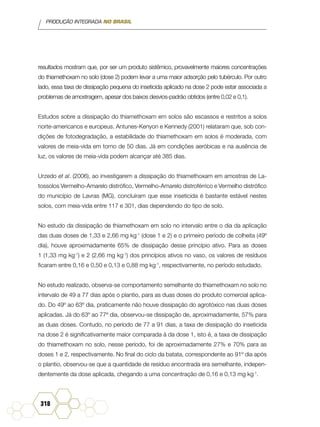 PRODUÇÃO INTEGRADA NO BRASIL
318
resultados mostram que, por ser um produto sistêmico, provavelmente maiores concentrações
do thiamethoxam no solo (dose 2) podem levar a uma maior adsorção pelo tubérculo. Por outro
lado, essa taxa de dissipação pequena do inseticida aplicado na dose 2 pode estar associada a
problemas de amostragem, apesar dos baixos desvios-padrão obtidos (entre 0,02 e 0,1).
Estudos sobre a dissipação do thiamethoxam em solos são escassos e restritos a solos
norte-americanos e europeus. Antunes-Kenyon e Kennedy (2001) relataram que, sob con-
dições de fotodegradação, a estabilidade do thiamethoxam em solos é moderada, com
valores de meia-vida em torno de 50 dias. Já em condições aeróbicas e na ausência de
luz, os valores de meia-vida podem alcançar até 385 dias.
Urzedo et al. (2006), ao investigarem a dissipação do thiamethoxam em amostras de La-
tossolos Vermelho-Amarelo distrófico, Vermelho-Amarelo distroférrico e Vermelho distrófico
do município de Lavras (MG), concluíram que esse inseticida é bastante estável nestes
solos, com meia-vida entre 117 e 301, dias dependendo do tipo de solo.
No estudo da dissipação de thiamethoxam em solo no intervalo entre o dia da aplicação
das duas doses de 1,33 e 2,66 mg kg-1
(dose 1 e 2) e o primeiro período de colheita (49º
dia), houve aproximadamente 65% de dissipação desse princípio ativo. Para as doses
1 (1,33 mg kg-1
) e 2 (2,66 mg kg-1
) dos princípios ativos no vaso, os valores de resíduos
ficaram entre 0,16 e 0,50 e 0,13 e 0,88 mg kg-1
, respectivamente, no período estudado.
No estudo realizado, observa-se comportamento semelhante do thiamethoxam no solo no
intervalo de 49 a 77 dias após o plantio, para as duas doses do produto comercial aplica-
do. Do 49º ao 63º dia, praticamente não houve dissipação do agrotóxico nas duas doses
aplicadas. Já do 63º ao 77º dia, observou-se dissipação de, aproximadamente, 57% para
as duas doses. Contudo, no período de 77 a 91 dias, a taxa de dissipação do inseticida
na dose 2 é significativamente maior comparada à da dose 1, isto é, a taxa de dissipação
do thiamethoxam no solo, nesse período, foi de aproximadamente 27% e 70% para as
doses 1 e 2, respectivamente. No final do ciclo da batata, correspondente ao 91º dia após
o plantio, observou-se que a quantidade de resíduo encontrada era semelhante, indepen-
dentemente da dose aplicada, chegando a uma concentração de 0,16 e 0,13 mg kg-1
.
 
