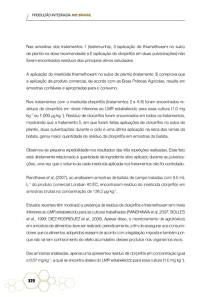 PRODUÇÃO INTEGRADA NO BRASIL
320
Nas amostras dos tratamentos 1 (testemunha), 3 (aplicação de thiamethoxam no sulco
de plantio na dose recomendada) e 6 (aplicação de clorpirifós em duas pulverizações) não
foram encontrados resíduos dos princípios ativos estudados
A aplicação do inseticida thiamethoxam no sulco de plantio (tratamento 3) comprova que
a aplicação de produto comercial, de acordo com as Boas Práticas Agrícolas, resulta em
amostras confiáveis e apropriadas para o consumo.
Nos tratamentos com o inseticida clorpirifós (tratamentos 2 e 4-8) foram encontrados re-
síduos de clorpirifós em níveis inferiores ao LMR estabelecido para essa cultura (1,0 mg
kg-1
ou 1.000 µg kg-1
). Resíduo de clorpirifós foram encontrados em todos os tratamentos,
mostrando que o tratamento 5, em que foram feitas aplicações de clorpirifós no sulco de
plantio, duas pulverizações durante o ciclo e uma última aplicação na seca das ramas da
batata, gerou maior quantidade de resíduo de clorpirifós em amostras de batata.
Observou-se pequena repetibilidade nos resultados das três repetições realizadas. Esse fato
está diretamente relacionado à quantidade de ingrediente ativo aplicado durante as pulveriza-
ções, uma vez que o volume da cada inseticida aplicada nos tratamentos não foi controlado.
Randhawa et al. (2007), ao analisarem amostras de batata de campo tratadas com 6,0 mL
L-1
do produto comercial Lorsban 40 EC, encontraram resíduo do inseticida clorpirifós em
amostras brutas na concentração de 136,0 µg kg-1
.
Estudos recentes têm mostrado a presença de resíduo de clorpirifós e thiamethoxam em níveis
inferiores ao LMR estabelecido para as culturas trabalhadas (RANDHAWA et al.,2007; BOLLES
et al., 1999; DIEZ-RODRÍGUEZ et al., 2006). Apesar disso, o monitoramento de agrotóxicos
em amostras de alimentos deve ser realizado periodicamente, a fim de assegurar aos consumi-
dores que os alimentos adquiridos estejam de acordo com a legislação imposta e também por-
que não se tem conhecimento do efeito acumulativo desses produtos nos organismos vivos.
Das amostras analisadas, apenas uma apresentou resíduo de clorpirifós em concentração igual
a 0,67 mg kg-1
, a qual se encontra abaixo do LMR estabelecido para essa cultura (1,0 mg kg-1
).
 