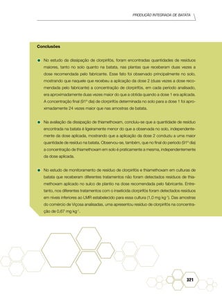 Produção Integrada de batata
321
Conclusões
•	No estudo da dissipação de clorpirifós, foram encontradas quantidades de resíduos
maiores, tanto no solo quanto na batata, nas plantas que receberam duas vezes a
dose recomendada pelo fabricante. Esse fato foi observado principalmente no solo,
mostrando que naquele que recebeu a aplicação da dose 2 (duas vezes a dose reco-
mendada pelo fabricante) a concentração de clorpirifós, em cada período analisado,
era aproximadamente duas vezes maior do que a obtida quando a dose 1 era aplicada.
A concentração final (91º dia) de clorpirifós determinada no solo para a dose 1 foi apro-
ximadamente 24 vezes maior que nas amostras de batata.
•	Na avaliação da dissipação de thiamethoxam, concluiu-se que a quantidade de resíduo
encontrada na batata é ligeiramente menor do que a observada no solo, independente-
mente da dose aplicada, mostrando que a aplicação da dose 2 conduziu a uma maior
quantidade de resíduo na batata. Observou-se, também, que no final do período (91º dia)
a concentração de thiamethoxam em solo é praticamente a mesma, independentemente
da dose aplicada.
•	No estudo de monitoramento de resíduo de clorpirifós e thiamethoxam em culturas de
batata que receberam diferentes tratamentos não foram detectados resíduos de thia-
methoxam aplicado no sulco de plantio na dose recomendada pelo fabricante. Entre-
tanto, nos diferentes tratamentos com o inseticida clorpirifós foram detectados resíduos
em níveis inferiores ao LMR estabelecido para essa cultura (1,0 mg kg-1
). Das amostras
do comércio de Viçosa analisadas, uma apresentou resíduo de clorpirifós na concentra-
ção de 0,67 mg kg-1
.
 