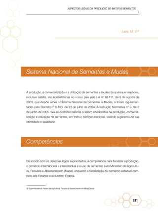Aspectos legais da produção de batatas-sementes
331
Leite, M. V.38
Sistema Nacional de Sementes e Mudas
A produção, a comercialização e a utilização de sementes e mudas de quaisquer espécies,
inclusive batata, são normatizadas no nosso país pela Lei nº 10.711, de 5 de agosto de
2003, que dispõe sobre o Sistema Nacional de Sementes e Mudas, e foram regulamen-
tadas pelo Decreto nº 5.153, de 23 de julho de 2004. A Instrução Normativa n° 9, de 2
de junho de 2005, fixa as diretrizes básicas a serem obedecidas na produção, comercia-
lização e utilização de sementes, em todo o território nacional, visando à garantia de sua
identidade e qualidade.
Competências
De acordo com os diplomas legais supracitados, a competência para fiscalizar a produção,
o comércio internacional e interestadual e o uso de sementes é do Ministério da Agricultu-
ra, Pecuária e Abastecimento (Mapa), enquanto a fiscalização do comércio estadual com-
pete aos Estados e ao Distrito Federal.
38	Superintendência Federal de Agricultura, Pecuária e Abastecimento em Minas Gerais
 