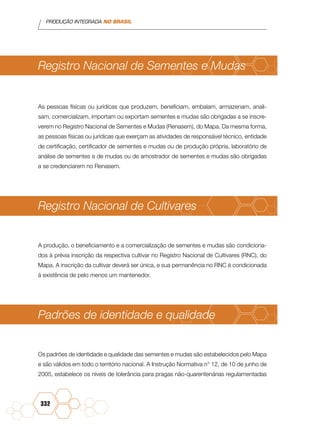 PRODUÇÃO INTEGRADA NO BRASIL
332
Registro Nacional de Sementes e Mudas
As pessoas físicas ou jurídicas que produzem, beneficiam, embalam, armazenam, anali-
sam, comercializam, importam ou exportam sementes e mudas são obrigadas a se inscre-
verem no Registro Nacional de Sementes e Mudas (Renasem), do Mapa. Da mesma forma,
as pessoas físicas ou jurídicas que exerçam as atividades de responsável técnico, entidade
de certificação, certificador de sementes e mudas ou de produção própria, laboratório de
análise de sementes e de mudas ou de amostrador de sementes e mudas são obrigadas
a se credenciarem no Renasem.
Registro Nacional de Cultivares
A produção, o beneficiamento e a comercialização de sementes e mudas são condiciona-
dos à prévia inscrição da respectiva cultivar no Registro Nacional de Cultivares (RNC), do
Mapa. A inscrição da cultivar deverá ser única, e sua permanência no RNC é condicionada
à existência de pelo menos um mantenedor.
Padrões de identidade e qualidade
Os padrões de identidade e qualidade das sementes e mudas são estabelecidos pelo Mapa
e são válidos em todo o território nacional. A Instrução Normativa n° 12, de 10 de junho de
2005, estabelece os níveis de tolerância para pragas não-quarentenárias regulamentadas
 