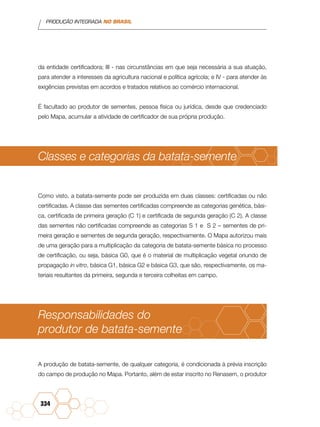 PRODUÇÃO INTEGRADA NO BRASIL
334
da entidade certificadora; III - nas circunstâncias em que seja necessária a sua atuação,
para atender a interesses da agricultura nacional e política agrícola; e IV - para atender às
exigências previstas em acordos e tratados relativos ao comércio internacional.
É facultado ao produtor de sementes, pessoa física ou jurídica, desde que credenciado
pelo Mapa, acumular a atividade de certificador de sua própria produção.
Classes e categorias da batata-semente
Como visto, a batata-semente pode ser produzida em duas classes: certificadas ou não
certificadas. A classe das sementes certificadas compreende as categorias genética, bási-
ca, certificada de primeira geração (C 1) e certificada de segunda geração (C 2). A classe
das sementes não certificadas compreende as categorias S 1 e S 2 – sementes de pri-
meira geração e sementes de segunda geração, respectivamente. O Mapa autorizou mais
de uma geração para a multiplicação da categoria de batata-semente básica no processo
de certificação, ou seja, básica G0, que é o material de multiplicação vegetal oriundo de
propagação in vitro, básica G1, básica G2 e básica G3, que são, respectivamente, os ma-
teriais resultantes da primeira, segunda e terceira colheitas em campo.
Responsabilidades do
produtor de batata-semente
A produção de batata-semente, de qualquer categoria, é condicionada à prévia inscrição
do campo de produção no Mapa. Portanto, além de estar inscrito no Renasem, o produtor
 