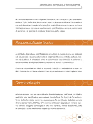 Aspectos legais da produção de batatas-sementes
335
de batata-semente tem como obrigações inscrever os campos de produção de sementes,
enviar ao órgão de fiscalização os mapas de produção e comercialização de sementes e
manter à disposição do órgão de fiscalização o projeto técnico de produção, os laudos de
vistoria de campo, o controle de beneficiamento, o certificado ou o termo de conformidade
de sementes e o contrato de prestação de serviços, se for o caso.
Responsabilidade técnica
As atividades de produção e certificação de sementes e de mudas deverão ser realizadas
sob a supervisão e o acompanhamento do responsável técnico, em todas as fases, inclu-
sive nas auditorias. A emissão do termo de conformidade e do certificado de sementes é,
respectivamente, de responsabilidade do responsável técnico e do certificador.
O controle de qualidade em todas as etapas da produção é de responsabilidade do pro-
dutor de sementes, conforme estabelecido no regulamento e em normas complementares.
Comercialização	
A batata-semente, para ser comercializada, deverá atender aos padrões de identidade e
qualidade, estar identificada e acompanhada de nota fiscal, Certificado de Sementes ou
Termo de Conformidade, conforme a sua categoria. Na identificação da batata-semente
deverão constar nome, CNPJ ou CPF, endereço e Renasem do produtor, nome da espé-
cie, cultivar e categoria, identificação do lote, peso líquido ou número de sementes, safra
da produção e outras informações exigidas por normas específicas.
 