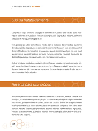 PRODUÇÃO INTEGRADA NO BRASIL
336
Uso da batata-semente
Compete ao Mapa orientar a utilização de sementes e mudas no país e evitar o uso inde-
vido de sementes e mudas que venham causar prejuízos à agricultura nacional, conforme
estabelecido na regulamentação da lei.
Toda pessoa que utilize sementes ou mudas com a finalidade de semeadura ou plantio
deverá adquiri-las de produtor ou comerciante inscrito no Renasem; todo produto passível
de ser utilizado como material de propagação, quando desacompanhado de nota fiscal
que comprove sua destinação ao consumo humano, animal ou industrial, fica sujeito às
disposições previstas no regulamento e em normas complementares.
A atual legislação estabelece, portanto, obrigações aos usuários de batata-semente: ad-
quirir sementes de produtor ou comerciante inscrito no Renasem, adquirir sementes com a
documentação exigida pelas normas e manter a documentação de aquisição das semen-
tes à disposição da fiscalização.
Reserva para uso próprio
As normas possibilitam ao usuário de batata-semente, a cada safra, reservar parte de sua
produção, como sementes para uso próprio. O material de propagação vegetal reservado
pelo usuário, para semeadura ou plantio, deverá ser utilizado apenas em sua propriedade
ou em propriedade cuja posse detenha; estar em quantidade compatível com a área a ser
plantada na safra seguinte; ser proveniente de áreas inscritas no Ministério da Agricultura,
Pecuária e Abastecimento, quando se tratar de cultivar protegida; e ser utilizado exclusiva-
mente na safra seguinte.
 