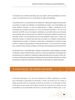 Aspectos legais da produção de batatas-sementes
337
O transporte das sementes reservadas para uso próprio, entre propriedades do mesmo
usuário, só poderá ser feito com a autorização do órgão de fiscalização.
O beneficiamento e o armazenamento de material de multiplicação vegetal reservado para
uso próprio só podem ser realizados na propriedade do usuário ou em propriedades cuja
posse detenha. Entretanto, no caso da batata-semente, o Mapa, considerando as pe-
culiaridades da produção de batata e por meio da Instrução Normativa n° 48, de 21 de
dezembro de 2006, criou uma exceção e estabeleceu os procedimentos para concessão
de autorização para armazenamento de material de reprodução vegetal de batata reser-
vado pelo usuário, a ser armazenado fora da sua propriedade. Nesse caso, o usuário que
pretende armazenar o material reservado para uso próprio em unidades armazenadoras,
obrigatoriamente inscritas no Renasem, deverá fazer a declaração de inscrição de área
conforme modelo e prazo previstos na Instrução Normativa n° 9, de 2 de junho de 2005,
para, posteriormente, solicitar ao Mapa a concessão de autorização para armazenamento.
As câmaras frias ou, na definição legal, unidades armazenadoras, estão obrigadas à inscrição
no Renasem e devem prestar serviços somente ao usuário que apresentar a autorização para
armazenamento de material de multiplicação vegetal reservado para uso próprio. Devem ain-
da manter à disposição da fiscalização do Mapa cópia das autorizações referentes ao material
armazenado e cópias das notas fiscais de entrada e de devolução do material reservado.
A importação de batata-semente
A Instrução Normativa n° 50, de 29 de dezembro de 2006, estabelece as normas
para importação e exportação de sementes e mudas. De acordo com as normas, a
batata-semente pode ser importada somente por produtor ou comerciante inscritos
no Renasem ou por usuário que importar semente ou muda para uso próprio em sua
propriedade ou em propriedade de terceiro cuja posse detenha. Nesse caso, o usu-
 