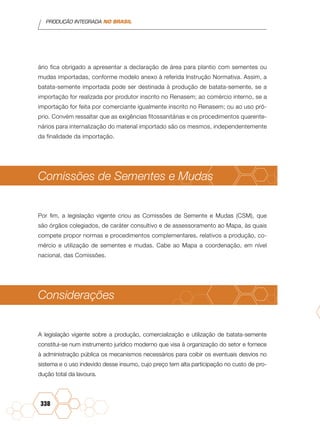 PRODUÇÃO INTEGRADA NO BRASIL
338
ário fica obrigado a apresentar a declaração de área para plantio com sementes ou
mudas importadas, conforme modelo anexo à referida Instrução Normativa. Assim, a
batata-semente importada pode ser destinada à produção de batata-semente, se a
importação for realizada por produtor inscrito no Renasem; ao comércio interno, se a
importação for feita por comerciante igualmente inscrito no Renasem; ou ao uso pró-
prio. Convém ressaltar que as exigências fitossanitárias e os procedimentos quarente-
nários para internalização do material importado são os mesmos, independentemente
da finalidade da importação.
Comissões de Sementes e Mudas
Por fim, a legislação vigente criou as Comissões de Semente e Mudas (CSM), que
são órgãos colegiados, de caráter consultivo e de assessoramento ao Mapa, às quais
compete propor normas e procedimentos complementares, relativos a produção, co-
mércio e utilização de sementes e mudas. Cabe ao Mapa a coordenação, em nível
nacional, das Comissões.
Considerações
A legislação vigente sobre a produção, comercialização e utilização de batata-semente
constitui-se num instrumento jurídico moderno que visa à organização do setor e fornece
à administração pública os mecanismos necessários para coibir os eventuais desvios no
sistema e o uso indevido desse insumo, cujo preço tem alta participação no custo de pro-
dução total da lavoura.
 
