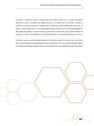 Aspectos legais da produção de batatas-sementes
339
Contudo, o interesse maior na organização do sistema deve ser do usuário de batata-
semente, ou seja, o produtor de batata-consumo. Ao descumprir as normas, o infrator, o
usuário ou a pessoa inscrita ou credenciada no Renasem, está colaborando para que, no
futuro, o setor deixe de ter à sua disposição batata-semente com tecnologia agregada e
alto potencial genético. Da mesma forma, pode estar contribuindo para a disseminação de
pragas ou mesmo impossibilitando a utilização de áreas com grande aptidão para a cultura.
Conclui-se que as normas regulamentares têm eficácia a partir do momento em que todo o
setor se conscientize da necessidade do seu cumprimento e em que a administração pública,
nas instâncias estadual e federal, exerça, harmonicamente, as competências a ela incumbidas.
 