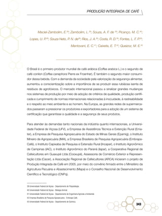 PRODUÇÃO INTEGRADA DE CAFÉ
343
Maciel-Zambolim, E.39
; Zambolim, L.39
; Souza, A. F. de 39
; Picanço, M. C.40
;
Lopes, U. P.39
; Souza Neto, P. N. de39
; Rios, J. A.39
; Costa, R. D.39
; Fontes, L. F. P.39
;
Mantovani, E. C.41
; Caixeta, E. T.42
; Queizoz, M. E.43
O Brasil é o primeiro produtor mundial de café arábica (Coffea arabica L.) e o segundo de
café conilon (Coffea canephora Pierre ex Froenher). É também o segundo maior consumi-
dor dessa bebida. Com a demanda da sociedade pela valorização da segurança alimentar,
aumentou a conscientização sobre a importância de se produzir essa rubiácea isenta de
resíduos de agrotóxicos. O mercado internacional passou a sinalizar grandes mudanças
nos sistemas de produção por meio de adoção de critérios de qualidade, produção certifi-
cada e cumprimento de normas internacionais relacionadas à inocuidade, à rastreabilidade
e o respeito ao meio ambiente e ao homem. Na Europa, as grandes redes de supermerca-
dos passaram a pressionar os produtores e exportadores para a adoção de um sistema de
certificação que garantisse a qualidade e a segurança de seus produtos.
Para atender às demandas tanto nacionais da indústria quanto internacionais, a Universi-
dade Federal de Viçosa (UFV), a Empresa de Assistência Técnica e Extenção Rural (Ema-
ter), a Empresa de Pesquisa Agropecuária do Estado de Minas Gerais (Epamig), o Instituto
Mineiro de Agropecuária (IMA), a Empresa Brasileira de Pesquisa Agropecuária (Embrapa-
Café), o Instituto Capixaba de Pesquisa e Extensão Rural (Incaper), o Instituto Agronômico
de Campinas (IAC), o Instituto Agronômico do Paraná (Iapar), a Cooperativa Regional de
Cafeicultores em Guaxupé Ltda (Cooxupé), Assessoria de Comércio Exterior e Represen-
tação Ltda (Cacer), a Associação Regional de Cafeicultores (ARCA) iniciaram o projeto de
Produção Integrada de Café em 2005, por meio do convênio firmado entre o Ministério da
Agricultura Pecuária e Abastecimento (Mapa) e o Conselho Nacional de Desenvolvimento
Científico e Tecnológico (CNPq).
39 Universidade Federal de Viçosa - Departamento de Fitopatologia.	
40 Universidade Federal de Viçosa - Biologia Animal.	
41 Universidade Federal de Viçosa - Departamento de Engenharia Agrícola e Ambiental.	
42 Empresa Brasileira de Pesquisa Agropecuária - Embrapa Café.	
43 Universidade Federal de Viçosa - Departamento de Química.
 