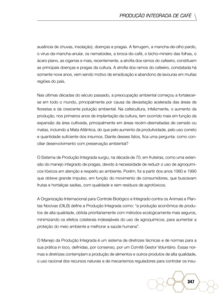 PRODUÇÃO INTEGRADA DE CAFÉ
347
ausência de chuvas, insolação), doenças e pragas. A ferrugem, a mancha-de-olho pardo,
o vírus-da-mancha-anular, os nematoides, a broca-do-café, o bicho-mineiro das folhas, o
ácaro plano, as cigarras e mais, recentemente, a atrofia dos ramos do cafeeiro, constituem
as principais doenças e pragas da cultura. A atrofia dos ramos do cafeeiro, constatada há
somente nove anos, vem sendo motivo de erradicação e abandono de lavouras em muitas
regiões do país.
Nas últimas décadas do século passado, a preocupação ambiental começou a fortalecer-
se em todo o mundo, principalmente por causa da devastação acelerada das áreas de
florestas e da crescente poluição ambiental. Na cafeicultura, infelizmente, o aumento da
produção, nos primeiros anos de implantação da cultura, tem ocorrido mais em função da
expansão da área cultivada, principalmente em áreas recém-desmatadas de cerrado ou
matas, incluindo a Mata Atlântica, do que pelo aumento da produtividade, pelo uso correto
e quantidade suficiente dos insumos. Diante desses fatos, fica uma pergunta: como con-
ciliar desenvolvimento com preservação ambiental?
O Sistema de Produção Integrada surgiu, na década de 70, em fruteiras, como uma exten-
são do manejo integrado de pragas, devido à necessidade de reduzir o uso de agroquími-
cos tóxicos em atenção e respeito ao ambiente. Porém, foi a partir dos anos 1980 e 1990
que obteve grande impulso, em função do movimento de consumidores, que buscavam
frutas e hortaliças sadias, com qualidade e sem resíduos de agrotóxicos.
A Organização Internacional para Controle Biológico e Integrado contra os Animais e Plan-
tas Nocivas (OILB) define a Produção Integrada como: “a produção econômica de produ-
tos de alta qualidade, obtida prioritariamente com métodos ecologicamente mais seguros,
minimizando os efeitos colaterais indesejáveis do uso de agroquímicos, para aumentar a
proteção do meio ambiente e melhorar a saúde humana”.
O Manejo da Produção Integrada é um sistema de diretrizes técnicas e de normas para a
sua prática in loco, definidas, por consenso, por um Comitê Gestor Voluntário. Essas nor-
mas e diretrizes contemplam a produção de alimentos e outros produtos de alta qualidade,
o uso racional dos recursos naturais e de mecanismos reguladores para controlar os insu-
 