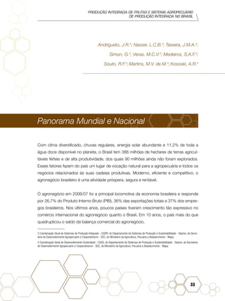 PRODUÇÃO INTEGRADA DE FRUTAS E SISTEMA AGROPECUÁRIO
DE PRODUÇÃO INTEGRADA NO BRASIL
33
Andrigueto, J.R.3
; Nasser, L.C.B.3
; Teixeira, J.M.A.3
;
Simon, G.3
; Veras, M.C.V.3
; Medeiros, S.A.F.3
;
Souto, R.F.3
; Martins, M.V. de M.3
; Kososki, A.R.4
Panorama Mundial e Nacional
Com clima diversificado, chuvas regulares, energia solar abundante e 11,2% de toda a
água doce disponível no planeta, o Brasil tem 388 milhões de hectares de terras agricul-
táveis férteis e de alta produtividade, dos quais 90 milhões ainda não foram explorados.
Esses fatores fazem do país um lugar de vocação natural para a agropecuária e todos os
negócios relacionados às suas cadeias produtivas. Moderno, eficiente e competitivo, o
agronegócio brasileiro é uma atividade próspera, segura e rentável.
O agronegócio em 2006/07 foi a principal locomotiva da economia brasileira e responde
por 26,7% do Produto Interno Bruto (PIB), 36% das exportações totais e 37% dos empre-
gos brasileiros. Nos últimos anos, poucos países tiveram crescimento tão expressivo no
comércio internacional do agronegócio quanto o Brasil. Em 10 anos, o país mais do que
quadruplicou o saldo da balança comercial do agronegócio.
3 Coordenação Geral de Sistemas de Produção Integrada - CGSPI, do Departamento de Sistemas de Produção e Sustentabilidade - Depros, da Secre-
taria de Desenvolvimento Agropecuário e Cooperativismo - SDC, do Ministério da Agricultura, Pecuária e Abastecimento - Mapa.
4 Coordenação Geral de Desenvolvimento Sustentável - CGDS, do Departamento de Sistemas de Produção e Sustentabilidade - Depros, da Secretaria
de Desenvolvimento Agropecuário e Cooperativismo - SDC, do Ministério da Agricultura, Pecuária e Abastecimento - Mapa.	
 