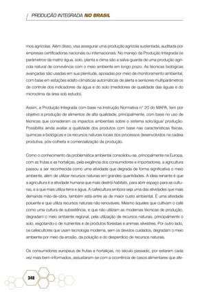 PRODUÇÃO INTEGRADA NO BRASIL
348
mos agrícolas. Além disso, visa assegurar uma produção agrícola sustentada, auditada por
empresas certificadoras nacionais ou internacionais. No manejo da Produção Integrada os
parâmetros da matriz água, solo, planta e clima são a salva-guarda de uma produção agrí-
cola natural de convivência com o meio ambiente em longo prazo. As técnicas biológicas
avançadas são usadas em sua plenitude, apoiadas por meio de monitoramento ambiental,
com base em estações edafo-climáticas automáticas de alerta e sensores multiparâmetros
de controle dos indicadores da água e do solo (medidores de qualidade das águas e do
microclima da área sob estudo).
Assim, a Produção Integrada com base na Instrução Normativa n° 20 do MAPA, tem por
objetivo a produção de alimentos de alta qualidade, principalmente, com base no uso de
técnicas que consideram os impactos ambientais sobre o sistema solo/água/ produção.
Possibilita ainda avaliar a qualidade dos produtos com base nas características físicas,
químicas e biológicas e os recursos naturais locais dos processos desenvolvidos na cadeia
produtiva, pós-colheita e comercialização da produção.
Como o conhecimento da problemática ambiental consolidou-se, principalmente na Europa,
com as frutas e as hortaliças, pela exigência dos consumidores e importadores, a agricultura
passou a ser reconhecida como uma atividade que degrada de forma significativa o meio
ambiente, além de utilizar recursos naturais em grandes quantidades. A ideia reinante é que
a agricultura é a atividade humana que mais destrói habitats, para abrir espaço para as cultu-
ras, e a que mais utiliza terra e água. A cafeicultura embora seja uma das atividades que mais
demanda mão-de-obra, também está entre as de maior custo ambiental. É uma atividade
poluente e que utiliza recursos naturais não renováveis. Mesmo àqueles que cultivam o café
como uma cultura de subsistência, e que não utilizam as modernas técnicas de produção,
degradam o meio ambiente regional, pela utilização de recursos naturais, principalmente o
solo, esgotando-o de nutrientes e de produtos florestais e animais silvestres. Por outro lado,
os cafeicultores que usam tecnologia moderna, sem os devidos cuidados, degradam o meio
ambiente por meio da erosão, da poluição e do desperdício de recursos naturais.
Os consumidores europeus de frutas e hortaliças, no século passado, por estarem cada
vez mais bem-informados, assustaram-se com a ocorrência de casos alimentares que afe-
 
