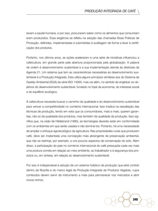 PRODUÇÃO INTEGRADA DE CAFÉ
349
tavam a saúde humana, e por isso, procuraram saber como os alimentos que consumiam
eram produzidos. Essa exigência se refletiu na adoção das chamadas Boas Práticas de
Produção, definidas, implementadas e submetidas à auditagem de forma a levar à certifi-
cação dos produtos.
Portanto, nos últimos anos, as ações aceleraram e uma série de iniciativas influenciou a
cafeicultura, em grande parte pela abertura proporcionada pela globalização. A palavra
de ordem é desenvolvimento sustentável e a sua implementação atende às diretrizes da
Agenda 21. Um sistema que tem as características necessárias ao desenvolvimento sus-
tentável é a Produção Integrada. Esta utiliza alguns princípios similares aos do Sistema de
Gestão Ambiental (SGA) da série ISO 14000, mas vai além, no sentido de englobar os ob-
jetivos do desenvolvimento sustentável, fundado no tripé da economia, do interesse social
e do equilíbrio ecológico.
A cafeicultura necessita buscar o caminho da qualidade e do desenvolvimento sustentável
para vencer a competitividade no comércio internacional. Isso implica na reavaliação das
técnicas de produção, tendo em vista que os consumidores, mais e mais, querem garan-
tias, não só da qualidade dos produtos, mas também da qualidade da produção. Isso sig-
nifica que, na visão de Hildebrand (1990), as tecnologias deverão estar em conformidade
com os ambientes em que serão usadas e não dominá-los. Portanto, há uma necessidade
de ampliar o enfoque agroecológico da agricultura. Nas propriedades rurais que produzem
café, deve ser implantada uma concepção mais abrangente de preservação ambiental,
que não se restrinja, por exemplo, a uns poucos aspectos de conservação do solo. Além
disso, a participação do país no comércio internacional do café pressupõe cada vez mais
uma postura correta em relação ao meio ambiente, ao trabalhador e à segurança dos pro-
dutos ou, em síntese, em relação ao desenvolvimento sustentável.
Por isso é indispensável à adoção de um sistema holístico de produção que está contido
dentro da filosofia e do marco legal da Produção Integrada de Produtos Vegetais, cujos
conteúdos devem servir de instrumento a mais para permanecer nos mercados e abrir
novos nichos.
 
